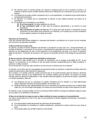 5) Se resuelve como un tramite judicial, con citación a audiencia para un día no anterior al quinto y no
       posterior al décimo quinto contado desde la fecha de la notificación de la resolución (la que se hará por
       cedula)
    6) A la audiencia las partes podrán comparecer por si o por apoderados, no obstante el juez podrá exigir la
       comparecencia personal.
    7) En atención a la actitud que le corresponde al tribunal, el juez deberá proponer las bases de la
       conciliación.
    8) El resultado de la conciliación y sus efectos;
            A) Si no hay acuerdo: Se sigue adelante con el juicio.
            B) Si hay conciliación total: el Acta hará de sentencia ejecutoriada y se termina el juicio
                declarativo.
            C) Hay conciliación en parte y en otra no: En la parte que hubo acuerdo o conciliación el juicio
                se termina y el acta valdrá como sentencia a su respecto; y en la parte que no hubo conciliación
                el juicio seguirá y pasara a la etapa de prueba.


Requisitos de Procedencia.
Para que proceda este trámite obligatorio o necesario del llamado a conciliación en un juicio civil es menester
que concurran los siguientes requisitos:

1) Que se trate de un juicio civil.
En general, procede el trámite obligatorio del llamado a conciliación en todo juicio civil. Excepcionalmente, no
procede el llamado a conciliación en los juicios o procedimientos especiales de que tratan los títulos I (Juicio
ejecutivo en las obligaciones de dar) II (Juicio ejecutivo en las obligaciones de hacer y no hacer), III (derecho
legal de retención), V (Citación de evicción) y XVI (juicios de hacienda) del libro III del código de procedimiento
civil.

2) Que en el juicio civil sea legalmente admisible la transacción.
En primer término cabe señalar que el concepto de transacción nos lo entrega el Art 2446 del CC, el que
dispone “La transacción es un contrato en que las partes terminan extrajudicialmente un litigio pendiente, o
precaven un litigio eventual.
No es transacción el acto que sólo consiste en la renuncia de un derecho que no se disputa”

En general, se ha dicho que son susceptibles de transacción todos los derechos o relaciones jurídicas sobre las
cuales las partes tienen plena libertad de disposición.
De lo anterior y en sentido contrario, puede concluirse que no se puede transigir sobre los bienes o derechos
que por diversas razones la ley taxativamente los considera ineptos para tal efecto. Ni tampoco se puede
transigir sobre los derechos indisponibles, o sea, aquellos derechos ligados a la persona del sujeto y sustraídos
a su poder dispositivo; tales son:

    a) Los derechos que por su naturaleza no pueden concebirse sino en relación a un solo determinado
       sujeto. (Ejemplos: derechos de la personalidad, de la familia, etc.)
    b) Aquellos derechos que independientemente de su naturaleza son puestos al servicio de un determinado
       sujeto por una norma legal inderogable, de manera que sea prohibido al sujeto mismo disponer de ellos.

En relación a esto, el propio código civil en sus artículos 2449 al 2455 se encarga de establecer algunos casos
en los cuales no es admisible la transacción.

3) Que no se trate de los casos en que no deba recibirse la causa a prueba en el procedimiento.
Los casos mencionados en el Art 313 en que no es procedente el trámite obligatorio del llamado a conciliación
para el juez son:

    a) Si el demandado acepta llanamente las peticiones del demandante.
    b) Si el demandado no contradice en materia substancial y pertinente lo hechos sobre los que versa el
       juicio.
    c) Si las partes piden que se falle el pleito sin más tramite.




                                                                                                                20
 
