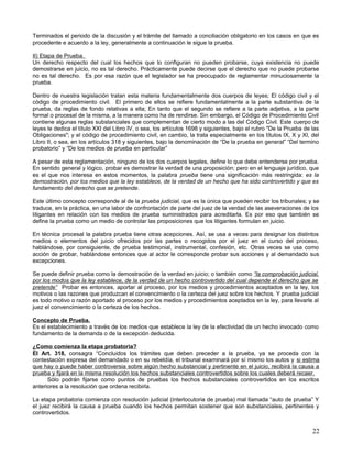 Terminados el periodo de la discusión y el trámite del llamado a conciliación obligatorio en los casos en que es
procedente e acuerdo a la ley, generalmente a continuación le sigue la prueba.

II) Etapa de Prueba.
Un derecho respecto del cual los hechos que lo configuran no pueden probarse, cuya existencia no puede
demostrarse en juicio, no es tal derecho. Prácticamente puede decirse que el derecho que no puede probarse
no es tal derecho. Es por esa razón que el legislador se ha preocupado de reglamentar minuciosamente la
prueba.

Dentro de nuestra legislación tratan esta materia fundamentalmente dos cuerpos de leyes; El código civil y el
código de procedimiento civil. El primero de ellos se refiere fundamentalmente a la parte substantiva de la
prueba, da reglas de fondo relativas a ella; En tanto que el segundo se refiere a la parte adjetiva, a la parte
formal o procesal de la misma, a la manera como ha de rendirse. Sin embargo, el Código de Procedimiento Civil
contiene algunas reglas substanciales que complementan de cierto modo a las del Código Civil. Este cuerpo de
leyes le dedica el título XXI del Libro IV, o sea, los artículos 1698 y siguientes, bajo el rubro "De la Prueba de las
Obligaciones"; y el código de procedimiento civil, en cambio, la trata especialmente en los títulos IX, X y XI, del
Libro II, o sea, en los artículos 318 y siguientes, bajo la denominación de “De la prueba en general” “Del termino
probatorio” y “De los medios de prueba en particular”

A pesar de esta reglamentación, ninguno de los dos cuerpos legales, define lo que debe entenderse por prueba.
En sentido general y lógico, probar es demostrar la verdad de una proposición; pero en el lenguaje jurídico, que
es el que nos interesa en estos momentos, la palabra prueba tiene una significación más restringida: es la
demostración, por los medios que la ley establece, de la verdad de un hecho que ha sido controvertido y que es
fundamento del derecho que se pretende.

Este último concepto corresponde al de la prueba judicial, que es la única que pueden recibir los tribunales; y se
traduce, en la práctica, en una labor de confrontación de parte del juez de la verdad de las aseveraciones de los
litigantes en relación con los medios de prueba suministrados para acreditarla. Es por eso que también se
define la prueba como un medio de controlar las proposiciones que los litigantes formulan en juicio.

En técnica procesal la palabra prueba tiene otras acepciones. Así, se usa a veces para designar los distintos
medios o elementos del juicio ofrecidos por las partes o recogidos por el juez en el curso del proceso,
hablándose, por consiguiente, de prueba testimonial, instrumental, confesión, etc. Otras veces se usa como
acción de probar, hablándose entonces que al actor le corresponde probar sus acciones y al demandado sus
excepciones.

Se puede definir prueba como la demostración de la verdad en juicio; o también como “la comprobación judicial,
por los modos que la ley establece, de la verdad de un hecho controvertido del cual depende el derecho que se
pretende” Probar es entonces, aportar al proceso, por los medios y procedimientos aceptados en la ley, los
motivos o las razones que produzcan el convencimiento o la certeza del juez sobre los hechos. Y prueba judicial
es todo motivo o razón aportado al proceso por los medios y procedimientos aceptados en la ley, para llevarle al
juez el convencimiento o la certeza de los hechos.

Concepto de Prueba.
Es el establecimiento a través de los medios que establece la ley de la efectividad de un hecho invocado como
fundamento de la demanda o de la excepción deducida.

¿Como comienza la etapa probatoria?
El Art. 318, consagra “Concluidos los trámites que deben preceder a la prueba, ya se proceda con la
contestación expresa del demandado o en su rebeldía, el tribunal examinará por sí mismo los autos y si estima
que hay o puede haber controversia sobre algún hecho substancial y pertinente en el juicio, recibirá la causa a
prueba y fijará en la misma resolución los hechos substanciales controvertidos sobre los cuales deberá recaer.
      Sólo podrán fijarse como puntos de pruebas los hechos substanciales controvertidos en los escritos
anteriores a la resolución que ordena recibirla.

La etapa probatoria comienza con resolución judicial (interlocutoria de prueba) mal llamada “auto de prueba” Y
el juez recibirá la causa a prueba cuando los hechos permitan sostener que son substanciales, pertinentes y
controvertidos.


                                                                                                                   22
 