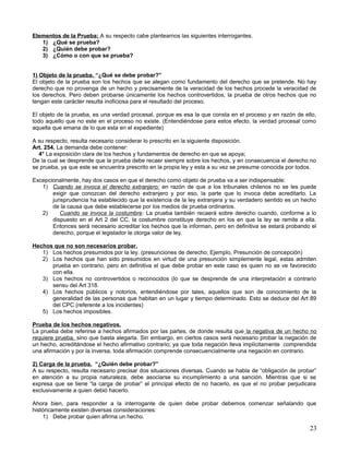 Elementos de la Prueba: A su respecto cabe plantearnos las siguientes interrogantes.
   1) ¿Qué se prueba?
   2) ¿Quién debe probar?
   3) ¿Cómo o con que se prueba?


1) Objeto de la prueba. “¿Qué se debe probar?”
El objeto de la prueba son los hechos que se alegan como fundamento del derecho que se pretende. No hay
derecho que no provenga de un hecho y precisamente de la veracidad de los hechos procede la veracidad de
los derechos. Pero deben probarse únicamente los hechos controvertidos, la prueba de otros hechos que no
tengan este carácter resulta inoficiosa para el resultado del proceso.

El objeto de la prueba, es una verdad procesal, porque es esa la que consta en el proceso y en razón de ello,
todo aquello que no este en el proceso no existe. (Entendiéndose para estos efecto, la verdad procesal como
aquella que emana de lo que esta en el expediente)

A su respecto, resulta necesario considerar lo prescrito en la siguiente disposición.
Art. 254. La demanda debe contener:
  4° La exposición clara de los hechos y fundamentos de derecho en que se apoya;
De la cual se desprende que la prueba debe recaer siempre sobre los hechos, y en consecuencia el derecho no
se prueba, ya que este se encuentra prescrito en la propia ley y esta a su vez se presume conocida por todos.

Excepcionalmente, hay dos casos en que el derecho como objeto de prueba va a ser indispensable:
   1) Cuando se invoca el derecho extranjero: en razón de que a los tribunales chilenos no se les puede
       exigir que conozcan del derecho extranjero y por eso, la parte que lo invoca debe acreditarlo. La
       jurisprudencia ha establecido que la existencia de la ley extranjera y su verdadero sentido es un hecho
       de la causa que debe establecerse por los medios de prueba ordinarios.
   2)     Cuando se invoca la costumbre: La prueba también recaerá sobre derecho cuando, conforme a lo
       dispuesto en el Art 2 del CC, la costumbre constituye derecho en los en que la ley se remite a ella.
       Entonces será necesario acreditar los hechos que la informan, pero en definitiva se estará probando el
       derecho, porque el legislador le otorga valor de ley.

Hechos que no son necesarios probar.
   1) Los hechos presumidos por la ley. (presunciones de derecho; Ejemplo, Presunción de concepción)
   2) Los hechos que han sido presumidos en virtud de una presunción simplemente legal, estas admiten
      prueba en contrario, pero en definitiva el que debe probar en este caso es quien no se ve favorecido
      con ella.
   3) Los hechos no controvertidos o reconocidos (lo que se desprende de una interpretación a contrario
      sensu del Art 318.
   4) Los hechos públicos y notorios, entendiéndose por tales, aquellos que son de conocimiento de la
      generalidad de las personas que habitan en un lugar y tiempo determinado. Esto se deduce del Art 89
      del CPC (referente a los incidentes)
   5) Los hechos imposibles.

Prueba de los hechos negativos.
La prueba debe referirse a hechos afirmados por las partes, de donde resulta que la negativa de un hecho no
requiere prueba, sino que basta alegarla. Sin embargo, en ciertos casos será necesario probar la negación de
un hecho, acreditándose el hecho afirmativo contrario; ya que toda negación lleva implícitamente comprendida
una afirmación y por la inversa, toda afirmación comprende consecuencialmente una negación en contrario.

2) Carga de la prueba. “¿Quién debe probar?”
A su respecto, resulta necesario precisar dos situaciones diversas. Cuando se habla de “obligación de probar”
en atención a su propia naturaleza, debe asociarse su incumplimiento a una sanción. Mientras que si se
expresa que se tiene “la carga de probar” el principal efecto de no hacerlo, es que el no probar perjudicara
exclusivamente a quien debió hacerlo.

Ahora bien, para responder a la interrogante de quien debe probar debemos comenzar señalando que
históricamente existen diversas consideraciones:
    1) Debe probar quien afirma un hecho.

                                                                                                           23
 