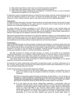 2) Debe probar quien afirma un hecho que no es normal (se prueba la anormalidad)
    3) Debe probar quien puede hacerlo, o este en mejores condiciones de hacerlo.
    4) Debe probar quien alega la existencia de una obligación o la extinción de esta. Lo cual se encuentra
       expresamente consagrado en el Art 1698 del CC.

El determinar a quien le corresponde probar es un hecho de enorme interés, pues hay muchas situaciones en la
vida de las relaciones jurídicas en que el éxito o el fracaso del resultado del proceso, va a depender de la
prueba de un hecho. Interesa entonces, saber en cada caso concreto cual de los litigantes debe pobrar.

Regla general.
La carga de probar recae sobre el que tiene interés de afirmar; por tanto quien propone la acción tiene la carga
de probar los hechos constitutivos de ella y quien propone la excepción tiene la carga de probar los hechos
extintivos o las condiciones impeditivas o modificativas.

Se recoge entonces, el principio consagrado en el Art 1698 del CC según el cual “incumbe probar las
obligaciones o su extinción al que alega aquellas o esta” Y de ello se desprende que debe probar la existencia
de una obligación (o en general de un hecho) el que alega que esa obligación (o hecho) existe y debe probar su
extinción el que alega que esa obligación (nacida de esos hechos) se extinguió.

Este principio guarda perfecta concordancia con la distinción existente en doctrina y en nuestra legislación entre
defensas y excepciones, pues como vimos, la importancia de esta radica especialmente en cuanto al peso de la
prueba, pues si el demandado invoca una defensa, nada tiene que probar; no así si opone una excepción, ya
que la existencia de los vínculos jurídicos es algo excepcional y por tanto debe probarse.

Procedimiento.
Según el Art 318. Evacuado el escrito de duplica o extinguida esa facultad por no haberse ejercido dentro del
plazo fatal por el demandado; o si ha habido reconvención evacuada la duplica de ella, o extinguida esa facultad
por no haberse ejercido dentro del plazo fatal por el demandante y luego del llamado a conciliación obligatorio o
necesario en los casos en que ese tramite es procedente, el tribunal procede a examinar personalmente el
proceso para establecer si existen o no hechos controvertidos y pertinentes.

      Art. 318. Concluidos los trámites que deben preceder a la prueba, ya se proceda con la contestación
expresa del demandado o en su rebeldía, el tribunal examinará por sí mismo los autos y si estima que hay o
puede haber controversia sobre algún hecho substancial y pertinente en el juicio, recibirá la causa a prueba y
fijará en la misma resolución los hechos substanciales controvertidos sobre los cuales deberá recaer.
       Sólo podrán fijarse como puntos de pruebas los hechos substanciales controvertidos en los escritos
anteriores a la resolución que ordena recibirla.

Se entienden por hechos substanciales controvertidos los pertinentes al pleito, los hechos relacionados con la
litis y no otros, porque durante la secuela del juicio pueden discutirse muchas cosas impertinentes a el y que no
son consideradas substanciales por el tribunal.

De este examen personal, el tribunal podrá adoptar dos actitudes:
           a) Si el tribunal estima que no hay hechos substanciales, pertinentes y controvertidos cita a las
              partes a oír sentencia, luego de evacuado el tramite de la duplica y sin llamar a las partes a
              conciliación.

            Art. 313. Si el demandado acepta llanamente las peticiones del demandante, o si en sus escritos no
            contradice en materia substancial y pertinente los hechos sobre que versa el juicio, el tribunal
            mandará citar a las partes para oír sentencia definitiva, una vez evacuado el traslado de la réplica.
            Igual citación se dispondrá cuando las partes pidan que se falle el pleito sin más trámite.

            b) Si el juez estima que hay hechos substanciales, pertinentes y controvertidos, dicta una
               resolución ordenando recibir la causa a prueba y fijando en la misma los hechos substanciales,
               pertinentes y controvertidos sobre los cuales debe recaer la prueba. (fijando los denominados
               “puntos de prueba” Art 318) En esa resolución deberá señalar cuales son los hechos
               substanciales, pertinentes y controvertidos y no podría considerarse cumplida aquella condición
               con la sola referencia a los hechos mencionados por las partes en determinados escritos
               presentados en el curso del juicio; Además esos puntos de prueba deben fijarse en

                                                                                                               24
 