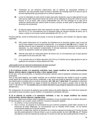 A)    Tratándose de una sentencia interlocutoria, ella no debería ser impugnada mediante la
              reposición, que solo procede contra los autos y decretos; Sin embargo este es el caso en que la
              ley dice expresamente que procede en su contra la reposición.

        B)    La ley ha restringido en este evento el plazo para pedir reposición; pues la regla general es que
              este recurso deba interponerse dentro del quinto día de notificada la resolución contra la cual se
              recurre, si no se hacen valer nuevos antecedentes (Art 181) Sin embargo en el caso de la
              sentencia interlocutoria que ordena recibir la causa a prueba, se debe pedir la reposición dentro
              de tercero día únicamente.


        C)    El tribunal puede resolver sobre esta reposición de plano o darle la tramitación de un incidente
              (Art.319 inc 2°) En circunstancias que la reposición debe ser siempre resuelta de plano, por lo
              menos, cuando no se invocan nuevos antecedentes (Art 181, inc. 2°)

Procede además, contra la interlocutoria de prueba, el recurso de apelación, pero también con algunas reglas
especiales:

        A)    Sólo puede interponerse con el carácter de subsidiaria de la reposición pedida, para el caso de
              que se haya negado lo que se pedía mediante ella. A su respecto el Art.189 inciso 3° señala “ En
              aquellos casos en que la apelación se interponga con el carácter de subsidiaria de la solicitud de
              reposición, no será necesario fundamentarla ni formular peticiones concretas, siempre que el
              recurso de reposición cumpla con ambas exigencias”

        B)    Además esta debe ser interpuesta dentro de tercero día, en circunstancias que el plazo general
              para apelar es de cinco días (Art. 189).

        C)    Y se concede sólo en el efecto devolutivo (Art 319 inc.3°) Siendo que la regla general es que la
              apelación se conceda en ambos efectos (Art.195).

¿Qué puede ocurrir en virtud de la interposición de estos recursos?
Principalmente, pueden darse dos situaciones distintas:

1) Si el tribunal accede a la reposición solicitada, ósea, acepta modificar los hechos controvertidos
fijados, eliminar alguno o algunos de ellos, o bien, agregar otros.
En tal caso, como se comprende, no necesita pronunciarse, además, sobre la apelación subsidiaria por resultar
innecesario.
Pero la otra parte litigante, que estaba conforme con la primitiva resolución que recibió la causa a prueba,
puede apelar de la resolución que viene a modificarla, o sea, de la que acogió la reposición contraria, apelación
que deberá serle concedida sólo en el efecto devolutivo (Art. 326, inc.1° parte final. “Es apelable la resolución
en que explícita o implícitamente se niegue el trámite de recepción de la causa a prueba, salvo el caso del
inciso 2° del artículo 313. Es apelable sólo en el efecto devolutivo la que acoge la reposición a que se refiere el
artículo 319.”)

Por consiguiente, los recursos de apelación que pueden deducir las partes litigantes, en contra de la resolución
que recibe la causa a prueba o que la modifica, no suspenden la tramitación del juicio.

2) Si el tribunal no accede a la reposición solicitada, o sea, no acepta modificar los hechos
controvertidos, eliminar algunos o agregar otros.
En tal caso, deberá pronunciarse sobre la apelación subsidiaria, la que concederá sólo en el efecto devolutivo.
El tribunal superior, por su parte, podrá confirmar o revocar la resolución apelada.
      Si confirma, no hay inconveniente alguno.
      Pero si revoca, se presenta el inconveniente de que el término probatorio puede haber vencido en el
         transcurso de estas diligencias, en circunstancias que se necesita rendir prueba de los hechos
         controvertidos fijados por el tribunal superior.
         La solución, en este caso, está en la concesión de un término especial de prueba por el número de días
         que fije prudencialmente el tribunal inferior y que no podrá exceder de ocho (Art 339, inc. 4° “Deberá
         concederse un término especial de prueba por el número de días que fije prudencialmente el tribunal, y

                                                                                                                26
 