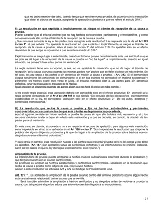 que no podrá exceder de ocho, cuando tenga que rendirse nueva prueba, de acuerdo con la resolución
        que dicte el tribunal de alzada, acogiendo la apelación subsidiaria a que se refiere el artículo 319.”)


II) La resolución en que explícita o implícitamente se niegue el trámite de recepción de la causa a
prueba.
Puede suceder que el tribunal estime que no hay hechos substanciales, pertinentes y controvertidos, y como
consecuencia de ello, omita el trámite de la recepción de la causa a prueba.
¿Qué recursos concede la ley a las partes para impugnar esta resolución? La respuesta nos la da el Art 326
inciso 1° el que señala: “Es apelable la resolución en que explícita o implícitamente se niegue el trámite de
recepción de la causa a prueba, salvo el caso del inciso 2° del artículo 313. Es apelable sólo en el efecto
devolutivo la que acoge la reposición a que se refiere el artículo 319.”

Explícitamente se niega lugar a este trámite, cuando el tribunal provee derechamente ante una solicitud en que
se pide se dé lugar a la recepción de la causa a prueba un "no ha lugar"; e implícitamente, cuando en igual
situación, se provee "cítase a las partes oír sentencia".

La regla anterior tiene una excepción, o sea, no es apelable la resolución que no da lugar al trámite de
recepción de la causa a prueba cuando las mismas partes han pedido que se falle el pleito sin más trámite. En
tal caso, el juez citará a las partes a oír sentencia sin recibir la causa a prueba. ( Art. 313. Si el demandado
acepta llanamente las peticiones del demandante, o si en sus escritos no contradice en materia substancial y
pertinente los hechos sobre que versa el juicio, el tribunal mandará citar a las partes para oír sentencia
definitiva, una vez evacuado el traslado de la réplica.
Igual citación se dispondrá cuando las partes pidan que se falle el pleito sin más trámite.)

Al no existir regla especial, esta apelación deberá ser concedida solo en el efecto devolutivo. En atención a la
regla general consagrada en el N°2 del Art 194 el que señala “Sin perjuicio de las excepciones expresamente
establecidas en la ley, se concederá apelación sólo en el efecto devolutivo: 2° De los autos, decretos y
sentencias interlocutorias.”

III) La resolución que recibe la causa a prueba y fija los hechos substanciales y pertinentes
controvertidos, en circunstancias de que este trámite era legalmente improcedente.
Aquí el agravio consiste en haber recibido a prueba la causa sin que ello hubiera sido necesario y el o los
recursos debieran tender a dejar sin efecto esta resolución y a que se decrete, en cambio, la citación de las
partes para oír sentencia.

En este caso se discute, si procede o no a su respecto el recurso de apelación, para algunos esta resolución
seria inapelable en virtud a lo señalado en el Art 326 inciso 2° “Son inapelables la resolución que dispone la
práctica de alguna diligencia probatoria y la que da lugar a la ampliación de la prueba sobre hechos nuevos
alegados durante el término probatorio.”

Y para otros en cambio, esta resolución habilita a las partes para presentar prueba pero no las obliga y por tanto
es apelable. (Art 187. Son apelables todas las sentencias definitivas y las interlocutorias de primera instancia,
salvo en los casos en que la ley deniegue expresamente este recurso.”)

Ampliación de la prueba.
La interlocutoria de prueba puede ampliarse a hechos nuevos substanciales ocurridos durante el probatorio y
que tengan relación con el asunto controvertido.
Se pretende así ampliar los hechos substanciales y pertinentes controvertidos, señalados en la resolución que
recibe la causa a prueba como objeto de ella, con nuevos hechos.
Aluden a esta institución los artículos 321 y 322 del Código de Procedimiento Civil.

Art. 321. “…Es admisible la ampliación de la prueba cuando dentro del término probatorio ocurre algún hecho
substancialmente relacionado con el asunto que se ventila.
     Será también admisible la ampliación a hechos verificados y no alegados antes de recibirse a prueba la
causa, con tal que jure el que los aduce que sólo entonces han llegado a su conocimiento.




                                                                                                               27
 