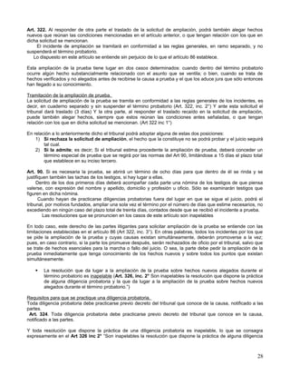 Art. 322. Al responder de otra parte el traslado de la solicitud de ampliación, podrá también alegar hechos
nuevos que reúnan las condiciones mencionadas en el artículo anterior, o que tengan relación con los que en
dicha solicitud se mencionan.
     El incidente de ampliación se tramitará en conformidad a las reglas generales, en ramo separado, y no
suspenderá el término probatorio.
   Lo dispuesto en este artículo se entiende sin perjuicio de lo que el artículo 86 establece.

Esta ampliación de la prueba tiene lugar en dos casos determinados: cuando dentro del término probatorio
ocurre algún hecho substancialmente relacionado con el asunto que se ventila; o bien, cuando se trata de
hechos verificados y no alegados antes de recibirse la causa a prueba y el que los aduce jura que sólo entonces
han llegado a su conocimiento.

Tramitación de la ampliación de prueba.
La solicitud de ampliación de la prueba se tramita en conformidad a las reglas generales de los incidentes, es
decir, en cuaderno separado y sin suspender el término probatorio (Art. 322, inc. 2°) Y ante esta solicitud el
tribunal dará traslado (3 días) Y la otra parte, al responder el traslado recaído en la solicitud de ampliación,
puede también alegar hechos, siempre que estos reúnan las condiciones antes señaladas, o que tengan
relación con los que en dicha solicitud se mencionan. (Art 322 inc 1°)

En relación a lo anteriormente dicho el tribunal podrá adoptar alguna de estas dos posiciones:
    1) Si rechaza la solicitud de ampliación, el hecho que la constituye no se podrá probar y el juicio seguirá
        tal cual.
    2) Si la admite; es decir; Si el tribunal estima procedente la ampliación de prueba, deberá conceder un
        término especial de prueba que se regirá por las normas del Art 90, limitándose a 15 días el plazo total
        que establece en su inciso tercero.

Art. 90. Si es necesaria la prueba, se abrirá un término de ocho días para que dentro de él se rinda y se
justifiquen también las tachas de los testigos, si hay lugar a ellas.
     Dentro de los dos primeros días deberá acompañar cada parte una nómina de los testigos de que piensa
valerse, con expresión del nombre y apellido, domicilio y profesión u oficio. Sólo se examinarán testigos que
figuren en dicha nómina.
       Cuando hayan de practicarse diligencias probatorias fuera del lugar en que se sigue el juicio, podrá el
tribunal, por motivos fundados, ampliar una sola vez el término por el número de días que estime necesarios, no
excediendo en ningún caso del plazo total de treinta días, contados desde que se recibió el incidente a prueba.
         Las resoluciones que se pronuncien en los casos de este artículo son inapelables

En todo caso, este derecho de las partes litigantes para solicitar ampliación de la prueba se entiende con las
limitaciones establecidas en el artículo 86 (Art 322, inc. 3°). En otras palabras, todos los incidentes por los que
se pide la ampliación de la prueba y cuyas causas existan simultáneamente, deberán promoverse a la vez;
pues, en caso contrario, si la parte los promueve después, serán rechazados de oficio por el tribunal, salvo que
se trate de hechos esenciales para la marcha o fallo del juicio. O sea, la parte debe pedir la ampliación de la
prueba inmediatamente que tenga conocimiento de los hechos nuevos y sobre todos los puntos que existan
simultáneamente.

       La resolución que da lugar a la ampliación de la prueba sobre hechos nuevos alegados durante el
        término probatorio es inapelable (Art. 326, inc. 2° Son inapelables la resolución que dispone la práctica
        de alguna diligencia probatoria y la que da lugar a la ampliación de la prueba sobre hechos nuevos
        alegados durante el término probatorio.”)

Requisitos para que se practique una diligencia probatoria.
Toda diligencia probatoria debe practicarse previo decreto del tribunal que conoce de la causa, notificado a las
partes.
 Art. 324. Toda diligencia probatoria debe practicarse previo decreto del tribunal que conoce en la causa,
notificado a las partes.

Y toda resolución que dispone la práctica de una diligencia probatoria es inapelable, lo que se consagra
expresamente en el Art 326 inc 2° “Son inapelables la resolución que dispone la práctica de alguna diligencia



                                                                                                                28
 