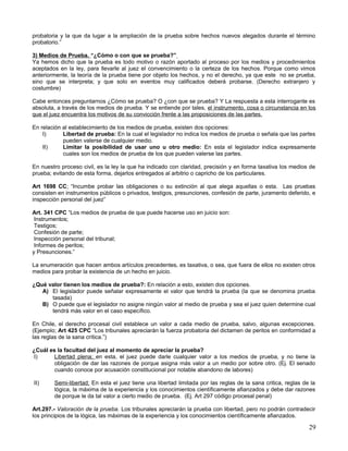probatoria y la que da lugar a la ampliación de la prueba sobre hechos nuevos alegados durante el término
probatorio.”

3) Medios de Prueba. “¿Cómo o con que se prueba?”
Ya hemos dicho que la prueba es todo motivo o razón aportado al proceso por los medios y procedimientos
aceptados en la ley, para llevarle al juez el convencimiento o la certeza de los hechos. Porque como vimos
anteriormente, la teoría de la prueba tiene por objeto los hechos, y no el derecho, ya que este no se prueba,
sino que se interpreta; y que solo en eventos muy calificados deberá probarse. (Derecho extranjero y
costumbre)

Cabe entonces preguntarnos ¿Cómo se prueba? O ¿con que se prueba? Y La respuesta a esta interrogante es
absoluta, a través de los medios de prueba. Y se entiende por tales, el instrumento, cosa o circunstancia en los
que el juez encuentra los motivos de su convicción frente a las proposiciones de las partes.

En relación al establecimiento de los medios de prueba, existen dos opciones:
    I)      Libertad de prueba: En la cual el legislador no indica los medios de prueba o señala que las partes
            pueden valerse de cualquier medio.
    II)     Limitar la posibilidad de usar uno u otro medio: En esta el legislador indica expresamente
            cuales son los medios de prueba de los que pueden valerse las partes.

En nuestro proceso civil, es la ley la que ha indicado con claridad, precisión y en forma taxativa los medios de
prueba; evitando de esta forma, dejarlos entregados al arbitrio o capricho de los particulares.

Art 1698 CC; “Incumbe probar las obligaciones o su extinción al que alega aquellas o esta. Las pruebas
consisten en instrumentos públicos o privados, testigos, presunciones, confesión de parte, juramento deferido, e
inspección personal del juez”

Art. 341 CPC “Los medios de prueba de que puede hacerse uso en juicio son:
 Instrumentos;
 Testigos;
 Confesión de parte;
 Inspección personal del tribunal;
 Informes de peritos;
y Presunciones.”

La enumeración que hacen ambos artículos precedentes, es taxativa, o sea, que fuera de ellos no existen otros
medios para probar la existencia de un hecho en juicio.

¿Qué valor tienen los medios de prueba?: En relación a esto, existen dos opciones.
   A) El legislador puede señalar expresamente el valor que tendrá la prueba (la que se denomina prueba
      tasada)
   B) O puede que el legislador no asigne ningún valor al medio de prueba y sea el juez quien determine cual
      tendrá más valor en el caso específico.

En Chile, el derecho procesal civil establece un valor a cada medio de prueba, salvo, algunas excepciones.
(Ejemplo; Art 425 CPC “Los tribunales apreciarán la fuerza probatoria del dictamen de peritos en conformidad a
las reglas de la sana crítica.”)

¿Cuál es la facultad del juez al momento de apreciar la prueba?
I)      Libertad plena; en esta, el juez puede darle cualquier valor a los medios de prueba, y no tiene la
        obligación de dar las razones de porque asigna más valor a un medio por sobre otro. (Ej. El senado
        cuando conoce por acusación constitucional por notable abandono de labores)

II)     Semi-libertad; En esta el juez tiene una libertad limitada por las reglas de la sana critica, reglas de la
        lógica, la máxima de la experiencia y los conocimientos científicamente afianzados y debe dar razones
        de porque le da tal valor a cierto medio de prueba. (Ej. Art 297 código procesal penal)

Art.297.- Valoración de la prueba. Los tribunales apreciarán la prueba con libertad, pero no podrán contradecir
los principios de la lógica, las máximas de la experiencia y los conocimientos científicamente afianzados.

                                                                                                               29
 