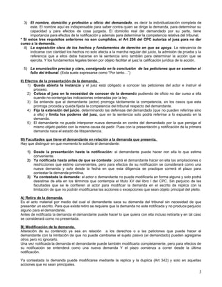 3) El nombre, domicilio y profesión u oficio del demandado, es decir la individualización completa de
      este. El nombre aquí es indispensable para saber contra quien se dirige la demanda, para determinar su
      capacidad y para efectos de cosa juzgada. El domicilio real del demandado por su parte, tiene
      importancia para efectos de la notificación y además para determinar la competencia relativa del tribunal.
* Si estos tres requisitos anteriores no son cumplidos, el Art 256 del CPC autoriza al juez para no dar
curso a la demanda.
  4) La exposición clara de los hechos y fundamentos de derecho en que se apoya. La relevancia de
      indicarse con claridad los hechos no solo afecta a la marcha regular del juicio, la admisión de prueba y la
      referencia que a ellos debe hacerse en la sentencia sino también para determinar la acción que se
      ejercita. Y los fundamentos legales tienen por objeto facilitar al juez la calificación jurídica de la acción.

  5) La enunciación precisa y clara, consignada en la conclusión de las peticiones que se someten al
     fallo del tribunal. (Esta suele expresarse como “Por tanto…”)

II) Efectos de la presentación de la demanda.
     1) Queda abierta la instancia y el juez está obligado a conocer las peticiones del actor e instruir el
         proceso.
     2) Coloca al juez en la necesidad de conocer de la demanda pudiendo de oficio no dar curso a ella
         cuando no contenga las indicaciones ordenadas por la ley.
     3) Se entiende que el demandante (actor) prorroga tácitamente la competencia, en los casos que esta
         prorroga proceda y queda fijada la competencia del tribunal respecto del demandante.
     4) Fija la extensión del juicio, determinando las defensas del demandado (que no pueden referirse sino
         a ella) y limita los poderes del juez, que en la sentencia solo podrá referirse a lo expuesto en la
         demanda.
     5) El demandante no puede interponer nueva demanda en contra del demandado por la que persiga el
         mismo objeto pedido con la misma causa de pedir. Pues con la presentación y notificación de la primera
         demanda nace el estado de litispendencia.

III) Facultades que tiene el demandante en relación a la demanda que presenta.
Hay que distinguir en que momento lo solicita el demandante:

    1) Desde la presentación hasta la notificación: el demandante puede hacer con ella lo que estime
       conveniente.
    2) Ya notificada hasta antes de que se conteste: podrá el demandante hacer en ella las ampliaciones o
       restricciones que estime convenientes, pero para efectos de su notificación se considerará como una
       nueva demanda y solo desde la fecha en que esta diligencia se practique correrá el plazo para
       contestar la demanda primitiva.
    3) Ya contestada la demanda: el actor o demandante no puede modificarla en forma alguna y solo podrá
       desistirse de ella en los términos que contempla el titulo XV del libro I del CPC. Sin perjuicio de las
       facultades que se le confieren al actor para modificar la demanda en el escrito de replica con la
       limitación de que no podrán modificarse las acciones o excepciones que sean objeto principal del pleito.

A) Retiro de la demanda.
Es el acto material por medio del cual el demandante saca su demanda del tribunal sin necesidad de que
presentar un escrito. Para que exista retiro se requiere que la demanda no este notificada y no produce perjuicio
alguno para el demandante.
Antes de notificada la demanda el demandante puede hacer lo que quiera con ella incluso retirarla y en tal caso
se considerará como no presentada.

B) Modificación de la demanda.
Alteración de su contenido ya sea en relación a los derechos o a las peticiones que puede hacer el
demandante con la limitación de que no puede cambiarse el sujeto pasivo (el demandado) pueden agregarse
otros pero no ignorarlo.
Una vez notificada la demanda el demandante puede también modificarla completamente, pero para efectos de
su notificación se entenderá como una nueva demanda Y el plazo comienza a correr desde la última
notificación.

Ya contestada la demanda puede modificarse mediante la replica y la duplica (Art 342) y solo en aquellas
acciones que no sean principales.

                                                                                                                  3
 