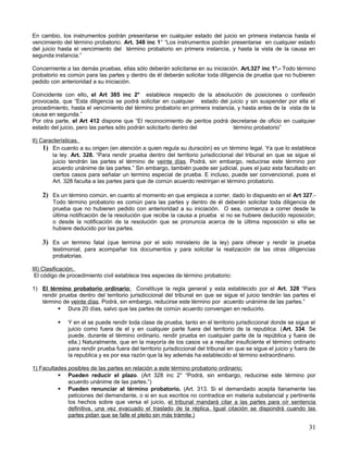 En cambio, los instrumentos podrán presentarse en cualquier estado del juicio en primera instancia hasta el
vencimiento del término probatorio. Art. 348 inc 1° “Los instrumentos podrán presentarse en cualquier estado
del juicio hasta el vencimiento del término probatorio en primera instancia, y hasta la vista de la causa en
segunda instancia.”

Concerniente a las demás pruebas, ellas sólo deberán solicitarse en su iniciación. Art.327 inc 1°.- Todo término
probatorio es común para las partes y dentro de él deberán solicitar toda diligencia de prueba que no hubieren
pedido con anterioridad a su iniciación.

Coincidente con ello, el Art 385 inc 2° establece respecto de la absolución de posiciones o confesión
provocada, que “Esta diligencia se podrá solicitar en cualquier estado del juicio y sin suspender por ella el
procedimiento, hasta el vencimiento del término probatorio en primera instancia, y hasta antes de la vista de la
causa en segunda.”
Por otra parte, el Art 412 dispone que “El reconocimiento de peritos podrá decretarse de oficio en cualquier
estado del juicio, pero las partes sólo podrán solicitarlo dentro del          término probatorio”

II) Características.
     1) En cuento a su origen (en atención a quien regula su duración) es un término legal. Ya que lo establece
         la ley. Art. 328. “Para rendir prueba dentro del territorio jurisdiccional del tribunal en que se sigue el
         juicio tendrán las partes el término de veinte días. Podrá, sin embargo, reducirse este término por
         acuerdo unánime de las partes.” Sin embargo, también puede ser judicial, pues el juez esta facultado en
         ciertos casos para señalar un termino especial de prueba. E incluso, puede ser convencional, pues el
         Art. 328 faculta a las partes para que de común acuerdo restrinjan el término probatorio.

    2) Es un término común, en cuanto al momento en que empieza a correr, dado lo dispuesto en el Art 327.-
        Todo término probatorio es común para las partes y dentro de él deberán solicitar toda diligencia de
        prueba que no hubieren pedido con anterioridad a su iniciación. O sea, comienza a correr desde la
        última notificación de la resolución que recibe la causa a prueba si no se hubiere deducido reposición;
        o desde la notificación de la resolución que se pronuncia acerca de la última reposición si ella se
        hubiere deducido por las partes.

    3) Es un termino fatal (que termina por el solo ministerio de la ley) para ofrecer y rendir la prueba
        testimonial, para acompañar los documentos y para solicitar la realización de las otras diligencias
        probatorias.

III) Clasificación.
 El código de procedimiento civil establece tres especies de término probatorio:

1) El término probatorio ordinario; Constituye la regla general y esta establecido por el Art. 328 “Para
   rendir prueba dentro del territorio jurisdiccional del tribunal en que se sigue el juicio tendrán las partes el
   término de veinte días. Podrá, sin embargo, reducirse este término por acuerdo unánime de las partes.”
          Dura 20 días, salvo que las partes de común acuerdo convengan en reducirlo.

             Y en el se puede rendir toda clase de prueba, tanto en el territorio jurisdiccional donde se sigue el
              juicio como fuera de el y en cualquier parte fuera del territorio de la republica. (Art. 334. Se
              puede, durante el término ordinario, rendir prueba en cualquier parte de la república y fuera de
              ella.) Naturalmente, que en la mayoría de los casos va a resultar insuficiente el término ordinario
              para rendir prueba fuera del territorio jurisdiccional del tribunal en que se sigue el juicio y fuera de
              la republica y es por esa razón que la ley además ha establecido el término extraordinario.

1) Facultades posibles de las partes en relación a este término probatorio ordinario;
           Pueden reducir el plazo. (Art 328 inc 2° “Podrá, sin embargo, reducirse este término por
              acuerdo unánime de las partes.”)
           Pueden renunciar al término probatorio. (Art. 313. Si el demandado acepta llanamente las
              peticiones del demandante, o si en sus escritos no contradice en materia substancial y pertinente
              los hechos sobre que versa el juicio, el tribunal mandará citar a las partes para oír sentencia
              definitiva, una vez evacuado el traslado de la réplica. Igual citación se dispondrá cuando las
              partes pidan que se falle el pleito sin más trámite.)

                                                                                                                   31
 