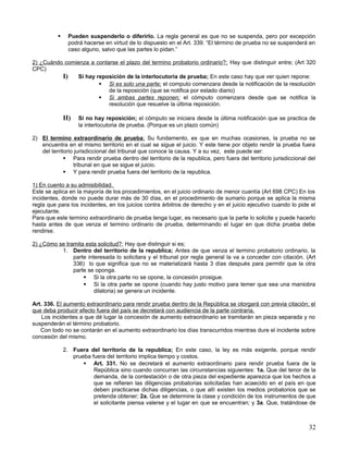      Pueden suspenderlo o diferirlo. La regla general es que no se suspenda, pero por excepción
                podrá hacerse en virtud de lo dispuesto en el Art. 339. “El término de prueba no se suspenderá en
                caso alguno, salvo que las partes lo pidan.”

2) ¿Cuándo comienza a contarse el plazo del termino probatorio ordinario?; Hay que distinguir entre; (Art 320
CPC)
          I)   Si hay reposición de la interlocutoria de prueba; En este caso hay que ver quien repone:
                        Si es solo una parte; el computo comenzara desde la notificación de la resolución
                           de la reposición (que se notifica por estado diario)
                        Si ambas partes reponen; el cómputo comenzara desde que se notifica la
                           resolución que resuelve la última reposición.

              II)   Si no hay reposición; el cómputo se iniciara desde la última notificación que se practica de
                    la interlocutoria de prueba. (Porque es un plazo común)

2) El termino extraordinario de prueba ; Su fundamento, es que en muchas ocasiones, la prueba no se
   encuentra en el mismo territorio en el cual se sigue el juicio. Y este tiene por objeto rendir la prueba fuera
   del territorio jurisdiccional del tribunal que conoce la causa. Y a su vez, este puede ser:
              Para rendir prueba dentro del territorio de la republica, pero fuera del territorio jurisdiccional del
                 tribunal en que se sigue el juicio.
              Y para rendir prueba fuera del territorio de la republica.

1) En cuento a su admisibilidad.
Este se aplica en la mayoría de los procedimientos, en el juicio ordinario de menor cuantía (Art 698 CPC) En los
incidentes, donde no puede durar más de 30 días, en el procedimiento de sumario porque se aplica la misma
regla que para los incidentes, en los juicios contra árbitros de derecho y en el juicio ejecutivo cuando lo pide el
ejecutante.
Para que este termino extraordinario de prueba tenga lugar, es necesario que la parte lo solicite y puede hacerlo
hasta antes de que venza el termino ordinario de prueba, determinando el lugar en que dicha prueba debe
rendirse.

2) ¿Cómo se tramita esta solicitud?; Hay que distinguir si es;
          1. Dentro del territorio de la republica; Antes de que venza el termino probatorio ordinario, la
               parte interesada lo solicitara y el tribunal por regla general la va a conceder con citación. (Art
               336) lo que significa que no se materializará hasta 3 días después para permitir que la otra
               parte se oponga.
                    Si la otra parte no se opone, la concesión prosigue.
                    Si la otra parte se opone (cuando hay justo motivo para temer que sea una maniobra
                        dilatoria) se genera un incidente.

Art. 336. El aumento extraordinario para rendir prueba dentro de la República se otorgará con previa citación; el
que deba producir efecto fuera del país se decretará con audiencia de la parte contraria.
    Los incidentes a que dé lugar la concesión de aumento extraordinario se tramitarán en pieza separada y no
suspenderán el término probatorio.
   Con todo no se contarán en el aumento extraordinario los días transcurridos mientras dure el incidente sobre
concesión del mismo.

              2. Fuera del territorio de la republica; En este caso, la ley es más exigente, porque rendir
                 prueba fuera del territorio implica tiempo y costos.
                      Art. 331. No se decretará el aumento extraordinario para rendir prueba fuera de la
                         República sino cuando concurran las circunstancias siguientes: 1a. Que del tenor de la
                         demanda, de la contestación o de otra pieza del expediente aparezca que los hechos a
                         que se refieren las diligencias probatorias solicitadas han acaecido en el país en que
                         deben practicarse dichas diligencias, o que allí existen los medios probatorios que se
                         pretenda obtener; 2a. Que se determine la clase y condición de los instrumentos de que
                         el solicitante piensa valerse y el lugar en que se encuentran; y 3a. Que, tratándose de



                                                                                                                  32
 