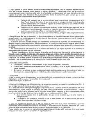 La regla general es que el término probatorio corra ininterrumpidamente y no se suspenda en caso alguno;
salvo que todas las partes de común acuerdo lo soliciten al tribunal. Y como puede ocurrir que se produzcan
accidentes que impidan rendir la prueba, la ley da la facultad al juez de conceder a la parte afectada un término
especial de prueba, cuya duración la fija prudencialmente, dentro de cierto límite, pero siempre que la parte
interesada reclame oportunamente del entorpecimiento.

                 Partiendo del supuesto que el termino ordinario esta transcurriendo (correspondiente a 20
                  días) Puede darse la disyuntiva, de que se presente un entorpecimiento al rendir la prueba,
                  para tal caso se concederá un termino especial de carácter supletorio, que durará el numero
                  de días que dure el entorpecimiento.
                 Este plazo no dice relación con una prueba especifica, puede ser cualquiera, ya que lo que se
                  habilita es un periodo especial, el que no es especifico y durara lo que dure el impedimento,
                  pero si es una prueba especifica, es esa la que se deberá rendir.
                 Este procede no solo respecto al procedimiento ordinario, sino para todos los procedimientos.

Establecido en el Art. 339 y siguientes- “El término de prueba no se suspenderá en caso alguno, salvo que las
partes lo pidan. Los incidentes que se formulen durante dicho término o que se relacionen con la prueba, se
tramitarán en cuaderno separado.
    Si durante él ocurren entorpecimientos que imposibiliten la recepción de la prueba, sea absolutamente, sea
respecto de algún lugar determinado, podrá otorgarse por el tribunal un nuevo término especial por el número
de días que haya durado el entorpecimiento y para rendir prueba sólo en el lugar a que dicho entorpecimiento
se refiera.
     No podrá usarse de este derecho si no se reclama del obstáculo que impide la prueba en el momento de
presentarse o dentro de los tres días siguientes.
      Deberá concederse un término especial de prueba por el número de días que fije prudencialmente el
tribunal, y que no podrá exceder de ocho, cuando tenga que rendirse nueva prueba, de acuerdo con la
resolución que dicte el tribunal de alzada, acogiendo la apelación subsidiaria a que se refiere el artículo 319.
Para hacer uso de este derecho no se necesita la reclamación ordenada en el inciso anterior. La prueba ya
producida y que no esté afectada por la resolución del tribunal de alzada tendrá pleno valor.

1) Requisitos para solicitarlo.
     Debe existir y acreditarse el impedimento. (el que puede ser general o particular)
     Que no sea a consecuencia de la parte que lo solicita (o culpa) (Ej. Si no se llega a la testimonial por no
       cargar bencina)
     En cuento a la solicitud, el plazo para solicitarla será desde que se presenta el impedimento hasta tres
       días siguientes. La que originara un incidente que deberá tramitarse en cuaderno separado.

2) Caso Usual.
a) Que no este presente el receptor para ser ministro de fe de la prueba testimonial, en este momento se alega
el plazo para rendir la prueba y se solicita el término especial.
b) O cuando un juez es recusado.

3) Caso del Art 339 inciso final; El que se refiere al recurso de reposición con apelación subsidiaria (Art 314- El
que tiene por objeto eliminar o agregar un punto de prueba.)
 Si la corte (tribunal de alzada) ordena agregar un punto de prueba y como la apelación, se concede solo en el
efecto devolutivo, puede suceder, a todo esto, que haya transcurrido el termino probatorio ordinario. La ley ha
previsto esta situación y ha dispuesto que en este caso el juez deberá conceder un término especial de prueba
por el numero de días que fije prudencialmente, pero que no puede exceder los 8 días.
          Este termino especial tiene la particularidad de que no es necesario que la parte reclame el
              entorpecimiento.
          Con respecto a la prueba ya producida y que no esta afectada por la resolución del tribunal de
              alzada, tiene pleno valor. (Art 339 inc final)

4) Caso de impedimento tratado por el Art 340 inciso 2°; Otro caso que puede presentarse y que está
contemplado especialmente por el articulo 340 inciso 2° dice relación con la prueba testimonial que, como
sabemos, debe rendirse dentro del termino probatorio, para cuyos efectos es un plazo fatal.
Puede suceder que el examen de los testigos se haya iniciado en tiempo hábil, pero que el no haya podido
concluirse por causas ajenas a la voluntad de la parte afectada.

                                                                                                                34
 