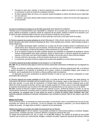    Procede en este caso, solicitar un término especial de prueba a objeto de examinar a los testigos que
        no alcanzaron a serlo en el término probatorio ordinario.
       El plazo especial debe ser breve y su duración queda entregada al criterio del tribunal que lo debe fijar
        por una sola vez.
       La petición, para estos efectos debe hacerse durante el probatorio o dentro de los tres días siguientes a
        su vencimiento.




5) Caso de impedimento tratado por el Art 340 inciso final; Esta disposición establece:
“Siempre que el entorpecimiento que imposibilite la recepción de la prueba sea la inasistencia del juez de la
causa, deberá el secretario, a petición verbal de cualquiera de las partes, certificar el hecho en el proceso y con
el mérito de este certificado fijará el tribunal nuevo día para la recepción de la prueba.”
     En este caso el juez debe proceder de oficio para fijar nuevo día y hora para rendir la prueba.

6) Termino especial de prueba señalado en el Art 159 inciso 3°; Este articulo autoriza al tribunal para que, solo
dentro del plazo para dictar sentencia disponga de oficio, como medidas para resolver, determinadas pruebas o
ciertas diligencias.
      Las medidas decretadas deben cumplirse en un plazo de 20 días contados desde la notificación por el
         estado diario de la resolución que las decreta. Vencido este plazo, las medidas no cumplidas se tendrán
         por no decretadas y el tribunal procederá a dictar sentencia sin más trámite.
      Si en la práctica de alguna de estas medidas aparece de manifiesto la necesidad de esclarecer nuevos
         hechos indispensables para dictar sentencia, podrá el tribunal abrir un término especial de prueba no
         superior a ocho días, que será improrrogable y limitado a los puntos que el mismo tribunal designe.
      Vencido el término de prueba, el tribunal dictará sentencia sin más trámite.
      La resolución que abre el término especial de prueba será apelable en el solo efecto devolutivo.

7) Termino especial de prueba señalado en los incisos 2° y 3° del Art 402;
Art. 402. No se recibirá prueba alguna contra los hechos personales claramente confesados por los litigantes en
el juicio.
     Podrá, sin embargo, admitirse prueba en este caso y aun abrirse un término especial para ella, si el tribunal
lo estima necesario y ha expirado el probatorio de la causa, cuando el confesante alegue, para revocar su
confesión, que ha padecido error de hecho y ofrezca justificar esta circunstancia.
      Lo dispuesto en el inciso precedente se aplicará también al caso en que los hechos confesados no sean
personales del confesante.

8) Término especial de prueba señalado en el Art 376; La prueba de tacha de testigos, por regla general, se
rinde dentro del término concedido para la cuestión principal. Sin embargo, según lo que dispone el Art 376, si
este esta vencido o lo que resta es insuficiente, el tribunal debe conceder un termino especial para el solo
efecto de rendir la prueba de tachas, termino que no puede exceder de 10 días, pero al cual puede agregársele
el aumento extraordinario que concede el Art 329 (tabla de emplazamiento) en los casos a que el se refiere.
Art 376. Cuando el tribunal lo estime necesario para resolver el juicio, recibirá las tachas a prueba, la cual se
rendirá dentro del término concedido para la cuestión principal. Pero si éste está vencido o lo que de él reste no
sea suficiente, se ampliará para el solo efecto de rendir la prueba de tachas hasta completar diez días,
pudiendo además solicitarse el aumento extraordinario que concede el artículo 329 en los casos a que él se
refiere.

Medios de Prueba.
Como ya hemos dicho, se entiende por medio de prueba, el instrumento, cosa o circunstancia en los que el juez
encuentra los motivos de su convicción. La ley ha indicado con claridad y precisión y en forma taxativa los
medios de prueba; sin dejar estos al arbitrio o capricho de los particulares.

Medios de prueba que pueden ser objeto de apreciación por el tribunal.
a) El Art 1698 inciso 2° del CC dispone “Las pruebas consisten en instrumentos públicos o privados, testigos,
presunciones, confesión de parte, juramento deferido e inspección personal del Juez”
El código del procedimiento civil, por su parte, en el Art 341 estatuye “los medios de prueba de que puede
hacerse uso en juicio son; Instrumentos, testigos, confesión de parte, inspección personal del tribunal, informe

                                                                                                                35
 