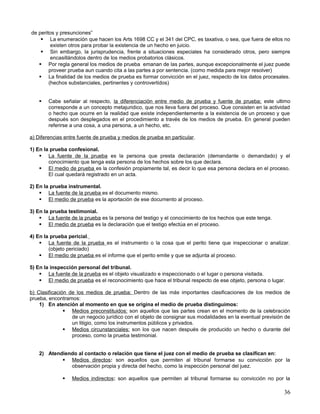 de peritos y presunciones”
     La enumeración que hacen los Arts 1698 CC y el 341 del CPC, es taxativa, o sea, que fuera de ellos no
         existen otros para probar la existencia de un hecho en juicio.
     Sin embargo, la jurisprudencia, frente a situaciones especiales ha considerado otros, pero siempre
         encasillándolos dentro de los medios probatorios clásicos.
    Por regla general los medios de prueba emanan de las partes, aunque excepcionalmente el juez puede
        proveer prueba aun cuando cita a las partes a por sentencia. (como medida para mejor resolver)
    La finalidad de los medios de prueba es formar convicción en el juez, respecto de los datos procesales.
        (hechos substanciales, pertinentes y controvertidos)


       Cabe señalar al respecto, la diferenciación entre medio de prueba y fuente de prueba; este ultimo
        corresponde a un concepto metajuridico, que nos lleva fuera del proceso. Que consisten en la actividad
        o hecho que ocurre en la realidad que existe independientemente a la existencia de un proceso y que
        después son desplegados en el procedimiento a través de los medios de prueba. En general pueden
        referirse a una cosa, a una persona, a un hecho, etc.

a) Diferencias entre fuente de prueba y medios de prueba en particular.

1) En la prueba confesional.
     La fuente de la prueba es la persona que presta declaración (demandante o demandado) y el
        conocimiento que tenga esta persona de los hechos sobre los que declara.
     El medio de prueba es la confesión propiamente tal, es decir lo que esa persona declara en el proceso.
        El cual quedará registrado en un acta.

2) En la prueba instrumental.
     La fuente de la prueba es el documento mismo.
     El medio de prueba es la aportación de ese documento al proceso.

3) En la prueba testimonial.
     La fuente de la prueba es la persona del testigo y el conocimiento de los hechos que este tenga.
     El medio de prueba es la declaración que el testigo efectúa en el proceso.

4) En la prueba pericial.
     La fuente de la prueba es el instrumento o la cosa que el perito tiene que inspeccionar o analizar.
        (objeto periciado)
     El medio de prueba es el informe que el perito emite y que se adjunta al proceso.

5) En la inspección personal del tribunal.
     La fuente de la prueba es el objeto visualizado e inspeccionado o el lugar o persona visitada.
     El medio de prueba es el reconocimiento que hace el tribunal respecto de ese objeto, persona o lugar.

b) Clasificación de los medios de prueba: Dentro de las más importantes clasificaciones de los medios de
prueba, encontramos:
    1) En atención al momento en que se origina el medio de prueba distinguimos:
                Medios preconstituidos: son aquellos que las partes crean en el momento de la celebración
                  de un negocio jurídico con el objeto de consignar sus modalidades en la eventual previsión de
                  un litigio, como los instrumentos públicos y privados.
                Medios circunstanciales: son los que nacen después de producido un hecho o durante del
                  proceso, como la prueba testimonial.


    2) Atendiendo al contacto o relación que tiene el juez con el medio de prueba se clasifican en:
             Medios directos: son aquellos que permiten al tribunal formarse su convicción por la
               observación propia y directa del hecho, como la inspección personal del juez.

                 Medios indirectos: son aquellos que permiten al tribunal formarse su convicción no por la

                                                                                                            36
 