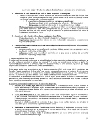 observación propia y directa, sino a través de otros hechos o terceros, como la testimonial.

    3) Atendiendo al valor o eficacia que tiene el medio de prueba se distinguen:
           Medios que hacen plena prueba: aquellos que son absolutamente eficaces por si solos para
               probar un hecho o que demuestran sin dejar duda la existencia de un hecho (como la prueba
               confesional prestada sobre hechos personales)
                    A su vez, los medios que constituyen plena prueba pueden ser:
                        Simples: cuando por si solo constituye prueba suficiente. (Ej. la confesión)
                        Compuestos: cuando la prueba resulta de la reunión de diversos medios.
          Medios que hacen semiplena prueba; son aquellos que deben ser complementados con otros
             para formar convicción. Son estos principalmente los que sirven de base a presunciones
             judiciales, es decir por estos medios surge la posibilidad de probar la existencia del hecho a
             través de un razonamiento lógico.

    4) Atendiendo a la relación del medio de prueba con el conflicto:
          Pertinentes: aquellos que dicen relación directa con los hechos controvertidos.
          Impertinentes: aquellos que dicen relación con otros hechos sobre los cuales no necesariamente
             hay que rendir prueba.

    5) En atención a los efectos que produce el medio de prueba en el tribunal (formar o no convicción)
       encontramos los:
          Idóneos: aquellos que sirven para formar la convicción del juez, es decir, dan certeza de un hecho
            substancial, pertinente y controvertido.
          Ineficaces: aquellos que no producen convicción en el juez sobre la certeza de un hecho
            substancial, pertinente y controvertido.

c) Reglas reguladoras de la prueba.
El código civil ha procurado reglamentar la admisibilidad de los diversos medios probatorios (su procedencia) y
su valor probatorio absoluto o relativo (su eficacia) Y el código de procedimiento civil por su parte, ha
reglamentado especialmente la forma de producción de estos medios, en otras palabras, regular de que modo
se produce la prueba ante los tribunales para que ella sea eficaz.

Todas estas reglas, que se encuentran en el derecho sustantivo (C.C) y el formal (CPC) constituyen las
llamadas “reglas reguladoras de la prueba” que pueden conceptualizarse como el conjunto de normas que
indican cuales son los medios de prueba, la manera como deben hacerse valer en juicio, el valor probatorio que
poseen y la preferencia que debe dársele a cada medio cuando concurren varios conjuntamente.
El conocimiento de estas reglas tiene importancia, pues si el juez no las observa en su fallo o falla mal el pleito
atendiendo a estas, la sentencia puede ser anulada por medio del recurso de casación en la forma e incluso de
fondo, esto último porque se ha infringido la ley.

d) Doctrinas en relación a la admisibilidad de los medios de prueba.
    1) Doctrina de la prueba legal o tasada: Esta se basa en la prueba legal o tasada, que es aquella a la
        cual la ley le señala por anticipado al juez el grado de eficacia de determinados medios probatorios. En
        otras palabras según esta doctrina la ley consagra los medios que se podrán utilizar y la eficacia que a
        estos les corresponde.

    2) Teoría de la Analogía o de la sana crítica: esta se basa en el principio de las reglas de la sana crítica,
       el que constituye una categoría o dimensión intermedia entre la prueba legal y la libre convicción.
       Principio que esta compuesto por las reglas del correcto entendimiento humano (lógica) y las reglas de
       la experiencia del juez.
       En virtud de esta teoría, se abre la posibilidad de que el juez pueda analizar la prueba con arreglo a la
       sana razón y a un conocimiento experimental de los casos.

    3) Sistema de la libre convicción o Discrecional: la libre convicción es aquel modo de razonar que no
       se apoya necesariamente en la prueba que el proceso exhibe al juez, ni en medio de información
       susceptible de ser fiscalizado por las partes.
       Con este se permite cualquier medio de prueba (prueba libre) que pueda formar convicción en el juez
       sin ser necesaria una regulación legal.

                                                                                                                 37
 