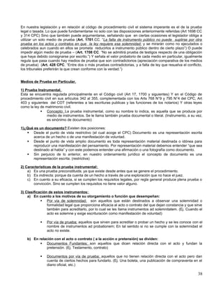 En nuestra legislación y en relación al código de procedimiento civil el sistema imperante es el de la prueba
legal o tasada. Lo que puede fundamentarse no solo con las disposiciones anteriormente referidas (Art 1698 CC
y 314 CPC) Sino que también puede argumentarse, señalando que en ciertas ocasiones el legislador obliga a
utilizar un solo medio de prueba (Art. 1701.CC. “La falta de instrumento público no puede suplirse por otra
prueba en los actos y contratos en que la ley requiere esa solemnidad; y se mirarán como no ejecutados o
celebrados aun cuando en ellos se prometa reducirlos a instrumento público dentro de cierto plazo”) O puede
impedir algún medio de prueba – (Art. 1708 CC. “No se admitirá prueba de testigos respecto de una obligación
que haya debido consignarse por escrito.”) Y señala el valor probatorio de cada medio en particular, igualmente
regula que pasa cuando hay medios de prueba que son contradictorios (apreciación comparativa de los medios
de prueba) (Art. 428 CPC. “Entre dos o más pruebas contradictorias, y a falta de ley que resuelva el conflicto,
los tribunales preferirán la que crean conforme con la verdad.”)


Medios de Prueba en Particular.

1) Prueba Instrumental.
Esta se encuentra regulada principalmente en el Código civil (Art 17, 1700 y siguientes) Y en el Código de
procedimiento civil en sus artículos 342 al 355, complementada con los Arts 768 N°9 y 795 N°4 del CPC, Art
403 y siguientes del COT (referentes a las escrituras publicas y las funciones de los notarios) Y otras leyes
como la ley de matrimonio civil.
             Concepto: La prueba instrumental, como su nombre lo indica, es aquella que se produce por
                medio de instrumentos. Se le llama también prueba documental o literal. (Instrumento, a su vez,
                es sinónimo de documento)

1)¿Qué es un documento? Existen dos posiciones:
    Desde el punto de vista restrictivo (el cual acoge el CPC) Documento es una representación escrita
       acerca de un hecho o de una manifestación de voluntad.
    Desde el punto de vista amplio documento es toda representación material destinada o idónea para
       reproducir una manifestación del pensamiento. Por representación material debemos entender “que sea
       destinado al habla” y con este podemos entender una afirmación o una fotografía como documento.
    Sin perjuicio de lo anterior, en nuestro ordenamiento jurídico el concepto de documento es una
       representación escrita. (restrictiva)

2) Características de la prueba instrumental:
    a) Es una prueba preconstituida, ya que existe desde antes que se genere el procedimiento.
    b) Es indirecta; porque da cuenta de un hecho a través de una exploración que no hace el juez.
    c) En cuento a su eficacia, si se cumplen los requisitos legales, por regla general produce plena prueba o
       convicción. Sino se cumplen los requisitos no tiene valor alguno.

3) Clasificación de estos instrumentos:
    a) En cuento a los motivos de su otorgamiento o función que desempeñan:
             Por vía de solemnidad; son aquellos que están destinados a observar una solemnidad o
                formalidad legal que proporciona eficacia al acto o contrato del que dejan constancia y que sirve
                también para acreditarlo, por lo cual se les llama instrumentos ad solemnitatem. (Ej. Cuando el
                acto es solemne y exige escrituración como manifestación de voluntad)

               Por vía de prueba; aquellos que sirven para acreditar o probar un hecho y se les conoce con el
                nombre de instrumentos ad probationem; En tal sentido si no se cumple con la solemnidad el
                acto no existe.

    b) En relación con el acto o contrato ( a la acción o pretensión) se dividen:
            Documentos Fundantes; son aquellos que dicen relación directa con el acto y fundan la
              pretensión. (Ej. Testamento, contrato)

               Documentos por vía de prueba; aquellos que no tienen relación directa con el acto pero dan
                cuenta de ciertos hechos para fundarlo. (Ej. Una boleta, una publicación de compraventa en el
                diario oficial, etc.)

                                                                                                              38
 