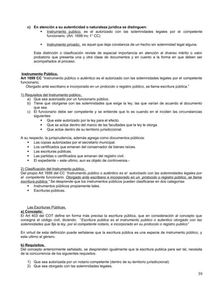 c) En atención a su autenticidad o naturaleza jurídica se distinguen:
          Instrumento publico; es el autorizado con las solemnidades legales por el competente
             funcionario. (Art. 1699 inc 1° CC)

              Instrumento privado; es aquel que deja constancia de un hecho sin solemnidad legal alguna.

       Esta distinción o clasificación reviste de especial importancia en atención al diverso mérito o valor
       probatorio que presenta una y otra clase de documentos y en cuento a la forma en que deben ser
       acompañados al proceso.


 Instrumento Público.
Art 1699 CC “Instrumento público o auténtico es el autorizado con las solemnidades legales por el competente
funcionario.
   Otorgado ante escribano e incorporado en un protocolo o registro público, se llama escritura pública.”

1) Requisitos del Instrumento público.
    a) Que sea autorizado por un funcionario público.
    b) Tiene que otorgarse con las solemnidades que exige la ley, las que varían de acuerdo al documento
       que sea.
    c) El funcionario debe ser competente y se entiende que lo es cuando en el inciden las circunstancias
       siguientes:
             Que este autorizado por la ley para el efecto.
             Que se actúe dentro del marco de las facultades que la ley le otorga.
             Que actúe dentro de su territorio jurisdiccional.

A su respecto, la jurisprudencia, además agrega como documentos públicos:
     Las copias autorizadas por el secretario municipal.
     Los certificados que emanan del conservador de bienes raíces.
     Las escrituras públicas.
     Las partidas o certificados que emanan del registro civil.
     El expediente – este ultimo, aun es objeto de controversia.-

2) Clasificación del Instrumento publico.
Del propio Art 1699 del CC “Instrumento público o auténtico es el autorizado con las solemnidades legales por
el competente funcionario. Otorgado ante escribano e incorporado en un protocolo o registro público, se llama
escritura pública.” Se desprende que los instrumentos públicos pueden clasificarse en dos categorías:
     Instrumentos públicos propiamente tales.
     Escrituras públicas.



    Las Escrituras Públicas.
a) Concepto:
El Art 403 del COT define en forma más precisa la escritura pública, que en consideración al concepto que
consigna el código civil, diciendo: “Escritura publica es el instrumento publico o autentico otorgado con las
solemnidades que fija la ley, por el competente notario, e incorporado en su protocolo o registro publico”

En virtud de esta definición puede señalarse que la escritura pública es una especie de instrumento público, y
este ultimo el género.

b) Requisitos.
Del concepto anteriormente señalado, se desprenden igualmente que la escritura publica para ser tal, necesita
de la concurrencia de los siguientes requisitos:

   1) Que sea autorizada por un notario competente (dentro de su territorio jurisdiccional)
   2) Que sea otorgado con las solemnidades legales.

                                                                                                            39
 