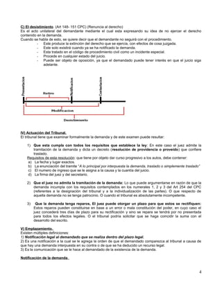 C) El desistimiento. (Art 148- 151 CPC) (Renuncia al derecho)
Es el acto unilateral del demandante mediante el cual esta expresando su idea de no ejercer el derecho
contenido en la demanda.
Cuando se habla de esto, se quiere decir que el demandante no seguirá con el procedimiento.
          - Este produce la extinción del derecho que se ejercía, con efectos de cosa juzgada.
          - Este solo existirá cuando ya se ha notificado la demanda.
          - Esta tratado en el código de procedimiento civil como un incidente especial.
          - Procede en cualquier estado del juicio.
          - Puede ser objeto de oposición, ya que el demandado puede tener interés en que el juicio siga
              adelante.




IV) Actuación del Tribunal.
El tribunal tiene que examinar formalmente la demanda y de este examen puede resultar:

   1) Que esta cumpla con todos los requisitos que establece la ley: En este caso el juez admite la
       tramitación de la demanda y dicta un decreto (resolución de providencia o proveído) que confiere
       traslado.
   Requisitos de esta resolución: que tiene por objeto dar curso progresivo a los autos, debe contener:
    a) La fecha y lugar exactos.
    b) La enunciación del tramite “A lo principal por interpuesta la demanda, traslado o simplemente traslado”
    c) El numero de ingreso que se le asigna a la causa y la cuantía del juicio.
    d) La firma del juez y del secretario.

   2) Que el juez no admita la tramitación de la demanda: Lo que puede argumentarse en razón de que la
      demanda incumpla con los requisitos contemplados en los numerales 1, 2 y 3 del Art 254 del CPC
      (referentes a la designación del tribunal y a la individualización de las partes). O que respecto de
      aquella demanda no se tenga patrocinio. O cuando el tribunal es absolutamente incompetente.

   3)    Que la demanda tenga reparos, El juez puede otorgar un plazo para que estos se rectifiquen:
        Estos reparos pueden constituirse en base a un error o mala constitución del poder, en cuyo caso el
        juez concederá tres días de plazo para su rectificación y sino se repara se tendrá por no presentada
        para todos los efectos legales. O el tribunal podría solicitar que se haga coincidir la suma con el
        desarrollo del escrito.

V) Emplazamiento.
Existen múltiples definiciones:
1) Notificación legal al demandado que se realiza dentro del plazo legal.
2) Es una notificación a la cual se le agrega la orden de que el demandado comparezca al tribunal a causa de
que hay una demanda interpuesta en su contra o de que se ha deducido un recurso legal.
3) Es la comunicación que se le hace al demandado de la existencia de la demanda.

Notificación de la demanda.


                                                                                                            4
 