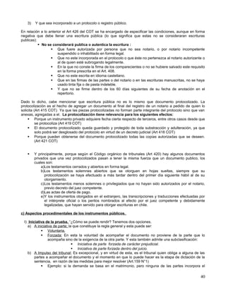 3)   Y que sea incorporado a un protocolo o registro público.

En relación a lo anterior el Art 426 del COT se ha encargado de especificar las condiciones, aunque en forma
negativa que debe llenar una escritura pública (lo que significa que estas no se consideraran escrituras
publicas):
            No se considerará publica o autentica la escritura :
                   Que fuere autorizada por persona que no sea notario, o por notario incompetente
                       suspendido o inhabilitado en forma legal.
                   Que no este incorporada en el protocolo o que éste no pertenezca al notario autorizante o
                       al de quien esté subrogando legalmente.
                   En la que no conste la firma de los comparecientes o no se hubiere salvado este requisito
                       en la forma prescrita en el Art. 408.
                   Que no este escrita en idioma castellano.
                   Que en las firmas de las partes o del notario o en las escrituras manuscritas, no se haya
                       usado tinta fija o de pasta indeleble.
                   Y que no se firme dentro de los 60 días siguientes de su fecha de anotación en el
                       repertorio.

Dado lo dicho, cabe mencionar que escritura pública no es lo mismo que documento protocolizado. La
protocolización es el hecho de agregar un documento al final del registro de un notario a pedido de quien lo
solicita (Art 415 COT) Ya que las piezas protocolizadas no forman parte integrante del protocolo sino que van
anexas, agregadas a el. La protocolización tiene relevancia para los siguientes efectos:
      Porque un instrumento privado adquiere fecha cierta respecto de terceros, entre otros casos desde que
          se protocoliza (Art 419 COT)
      El documento protocolizado queda guardado y protegido de toda substracción y adulteración, ya que
          solo podrá ser desglosado del protocolo en virtud de un decreto judicial (Art 418 COT)
      Porque pueden obtenerse del documento protocolizado todas las copias autorizadas que se deseen.
          (Art 421 COT)


       Y principalmente, porque según el Código orgánico de tribunales (Art 420) hay algunos documentos
        privados que una vez protocolizados pasan a tener la misma fuerza que un documento publico, los
        cuales son:
            a)Los testamentos cerrados y abiertos en forma legal.
            b)Los testamentos solemnes abiertos que se otorguen en hojas sueltas, siempre que su
              protocolización se haya efectuado a más tardar dentro del primer día siguiente hábil al de su
              otorgamiento.
            c)Los testamentos menos solemnes o privilegiados que no hayan sido autorizados por el notario,
              previo decreto del juez competente.
            d)Las actas de oferta de pago.
            e)Y los instrumentos otorgados en el extranjero, las transcripciones y traducciones efectuadas por
              el intérprete oficial o los peritos nombrados al efecto por el juez competente y debidamente
              legalizadas, que hayan servido para otorgar escrituras en chile.

c) Aspectos procedimentales de los instrumentos públicos.

 I) Iniciativa de la prueba. “¿Cómo se puede rendir? Tenemos dos opciones.
    a) A iniciativa de parte; la que constituye la regla general y esta puede ser:
             Voluntaria.
             Forzada; En esta la voluntad de acompañar el documento no proviene de la parte que lo
                acompaña sino de la exigencia de la otra parte. Y esta también admite una subclasificación:
                                 Iniciativa de parte forzada de carácter prejudicial.
                                 Iniciativa de parte forzada dentro del juicio.
    b) A Impulso del tribunal; Es excepcional, y en virtud de esta, es el tribunal quien obliga a alguna de las
        partes a acompañar el documento y el momento en que lo puede hacer es la etapa de dictación de la
        sentencia, en razón de las medidas para mejor resolver (Art.159 N°1)
             Ejemplo: si la demanda se basa en el matrimonio, pero ninguna de las partes incorpora el

                                                                                                            40
 