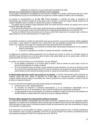 certificado de matrimonio, el juez podrá pedir la exhibición de este)
Situación de los instrumentos en manos de terceros o de la contraparte.
La que puede presentarse a los litigantes en caso de que no tengan en su poder, instrumentos que van a servir
de antecedentes al juicio por encontrarse ellos en poder de un tercero extraño al pleito o de la contraparte.

La solución la encontraremos en el Art. 349 “Podrá decretarse, a solicitud de parte, la exhibición de
instrumentos que existan en poder de la otra parte o de un tercero, con tal que tengan relación directa con la
cuestión debatida y que no revistan el carácter de secretos o confidenciales.
    Los gastos que la exhibición haga necesarios serán de cuenta del que la solicite, sin perjuicio de lo que se
resuelva sobre pago de costas.
    Si se rehúsa la exhibición sin justa causa, podrá apremiarse al desobediente en la forma establecida por el
artículo 274; y si es la parte misma, incurrirá además en el apercibimiento establecido por el artículo 277.
     Cuando la exhibición haya de hacerse por un tercero, podrá éste exigir que en su propia casa u oficina se
saque testimonio de los instrumentos por un ministro de fe.”



La exhibición consiste en mostrar el instrumento para que se examine, sin que sea necesario dejarlo agregado
a los autos. Y para solicitar la exhibición de un documento hay que establecer previamente la existencia del
mismo. A su respecto la ley exige dos requisitos para que pueda autorizarse la exhibición:
           Que los documentos cuya exhibición se solicita estén relacionados directamente con la cuestión o
              asunto controvertido.
           Y que por su naturaleza no revistan el carácter de secretos o confidenciales.

La diligencia de exhibición deberá practicarse ante el tribunal que conoce la causa; sin embargo cuando la
exhibición haya de hacerse por un tercero ajeno al pleito, éste puede exigir que en su propia casa u oficina se
saque testimonio de el por un ministro de fe.

En cuento a la sanción frente a su incumplimiento; hay que distinguir:
     Si fue exigida la exhibición a un tercero ajeno al pleito y este se rehúsa sin justa causa, incurre en
       sanciones consistentes en multas y arrestos.
     Si es la contraparte quien se rehúsa, incurre además de esas sanciones, en que se le tendrá por mala
       fe e incurrirá en el apercibimiento del Art 277 el que consiste en que la parte que rehúsa la exhibición no
       podrá valerse de ese instrumento posteriormente, en apoyo de sus derechos o pretensiones.

II) Oportunidad legal para rendir esta prueba en el proceso: La prueba instrumental puede producirse en
cualquier estado del juicio. Según lo dispuesto en el Art. 348. Los instrumentos podrán presentarse en
cualquier estado del juicio hasta el vencimiento del término probatorio en primera instancia, y hasta la vista de
la causa en segunda instancia.”

Lo que en otros términos significa que esta prueba puede ser acompañada:
     Antes del juicio como medida prejudicial.
     Al momento de presentar la demanda (demandante) o en la contestación (demandado) con la
       relevancia de que, si se acompañan en este momento el plazo para impugnarlos es diferente.
     La regla general es que se acompañen en el término probatorio, hasta el vencimiento del probatorio en
       primera instancia y hasta antes de la vista de la causa en segunda instancia.


III) Como deben agregarse los instrumentos públicos al proceso.
Los instrumentos públicos acompañados por las partes al proceso, cualquiera que sea su naturaleza, deben
agregarse con citación de la contraparte. Dentro de ese plazo de citación que es de tres días fatales la parte en
contra de quien se hace valer el documento puede formular las observaciones que crea convenientes en apoyo
a sus derechos o pretensiones.

Si el instrumento no se acompaña con citación, y el juez en su proveído tampoco la da, no puede considerarse
en la sentencia; pues si el juez lo considera, incurre en un vicio de casación en la forma y la sentencia que se
dicte puede ser anulada (Art 768 N°9 en relación con el Art 795 N°5)


                                                                                                               41
 