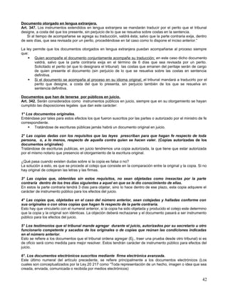 Documento otorgado en lengua extranjera.
Art. 347. Los instrumentos extendidos en lengua extranjera se mandarán traducir por el perito que el tribunal
designe, a costa del que los presente, sin perjuicio de lo que se resuelva sobre costas en la sentencia.
    Si al tiempo de acompañarse se agrega su traducción, valdrá ésta; salvo que la parte contraria exija, dentro
de seis días, que sea revisada por un perito, procediéndose en tal caso como lo dispone el inciso anterior.”

La ley permite que los documentos otorgados en lengua extranjera puedan acompañarse al proceso siempre
que:
     Quien acompañe el documento conjuntamente acompañe su traducción; en este caso dicho documento
        valdrá, salvo que la parte contraria exija en el término de 6 días que sea revisada por un perito.
        Solicitado el perito (el que lo designara el tribunal) las costas que emanen del peritaje serán de cargo
        de quien presente el documento (sin perjuicio de lo que se resuelva sobre las costas en sentencia
        definitiva.
     Si el documento se acompaña al proceso en su idioma original; el tribunal mandará a traducirlo por el
        perito que designe, a costa del que lo presenta, sin perjuicio también de los que se resuelva en
        sentencia definitiva.

Documentos que han de tenerse por públicos en juicio.
Art. 342. Serán considerados como instrumentos públicos en juicio, siempre que en su otorgamiento se hayan
cumplido las disposiciones legales que dan este carácter:

1° Los documentos originales.
Entiéndase por tales para estos efectos los que fueron suscritos por las partes o autorizado por el ministro de fe
correspondiente.
     Tratándose de escrituras públicas jamás habrá un documento original en juicio.

2° Las copias dadas con los requisitos que las leyes prescriban para que hagan fe respecto de toda
persona, o, a lo menos, respecto de aquella contra quien se hacen valer. (Copias autorizadas de los
documentos originales)
Tratándose de escrituras publicas, en juicio tendremos una copia autorizada, la que tiene que estar autorizada
por el mismo notario que presencio el otorgamiento de la escritura original.

¿Qué pasa cuando existen dudas sobre si la copia es falsa o no?
La solución a esto, es que se procede al cotejo que consiste en la comparación entre la original y la copia. Si no
hay original de cotejaran las letras y las firmas.

3° Las copias que, obtenidas sin estos requisitos, no sean objetadas como inexactas por la parte
contraria dentro de los tres días siguientes a aquel en que se le dio conocimiento de ellas.
En estos la parte contraria tendrá 3 días para objetar, sino lo hace dentro de ese plazo, esta copia adquiere el
carácter de instrumento público para los efectos del juicio.

4° Las copias que, objetadas en el caso del número anterior, sean cotejadas y halladas conforme con
sus originales o con otras copias que hagan fe respecto de la parte contraria.
Esto hay que vincularlo con el numeral anterior, si la copia ha sido objetada y producido el cotejo este determino
que la copia y la original son idénticas. La objeción deberá rechazarse y el documento pasará a ser instrumento
público para los efectos del juicio.

5° Los testimonios que el tribunal mande agregar durante el juicio, autorizados por su secretario u otro
funcionario competente y sacados de los originales o de copias que reúnan las condiciones indicadas
en el número anterior.
Esto se refiere a los documentos que el tribunal ordena agregar (Ej., traer una prueba desde otro tribunal) si es
de oficio será como medida para mejor resolver. Estos tendrán carácter de instrumento público para efectos del
juicio.

6°. Los documentos electrónicos suscritos mediante firma electrónica avanzada.
Este último numeral del artículo precedente, se refiere principalmente a los documentos electrónicos (Los
cuales son conceptualizados por la Ley.20 217 como “Toda representación de un hecho, imagen o idea que sea
creada, enviada, comunicada o recibida por medios electrónicos)

                                                                                                               42
 