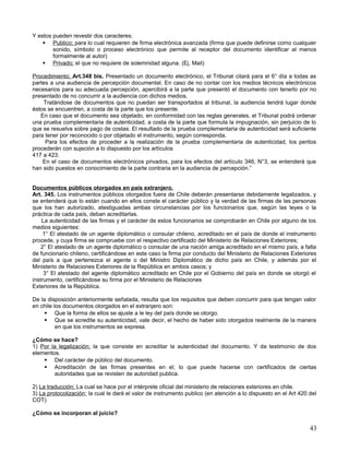 Y estos pueden revestir dos caracteres:
     Publico; para lo cual requieren de firma electrónica avanzada (firma que puede definirse como cualquier
        sonido, símbolo o proceso electrónico que permite al receptor del documento identificar al menos
        formalmente al autor)
     Privado: el que no requiere de solemnidad alguna. (Ej. Mail)

Procedimiento; Art.348 bis. Presentado un documento electrónico, el Tribunal citará para el 6° día a todas as
partes a una audiencia de percepción documental. En caso de no contar con los medios técnicos electrónicos
necesarios para su adecuada percepción, apercibirá a la parte que presentó el documento con tenerlo por no
presentado de no concurrir a la audiencia con dichos medios.
    Tratándose de documentos que no puedan ser transportados al tribunal, la audiencia tendrá lugar donde
éstos se encuentren, a costa de la parte que los presente.
   En caso que el documento sea objetado, en conformidad con las reglas generales, el Tribunal podrá ordenar
una prueba complementaria de autenticidad, a costa de la parte que formula la impugnación, sin perjuicio de lo
que se resuelva sobre pago de costas. El resultado de la prueba complementaria de autenticidad será suficiente
para tener por reconocido o por objetado el instrumento, según corresponda.
     Para los efectos de proceder a la realización de la prueba complementaria de autenticidad, los peritos
procederán con sujeción a lo dispuesto por los artículos
417 a 423.
    En el caso de documentos electrónicos privados, para los efectos del artículo 346, N°3, se entenderá que
han sido puestos en conocimiento de la parte contraria en la audiencia de percepción.”


Documentos públicos otorgados en país extranjero.
Art. 345. Los instrumentos públicos otorgados fuera de Chile deberán presentarse debidamente legalizados, y
se entenderá que lo están cuando en ellos conste el carácter público y la verdad de las firmas de las personas
que los han autorizado, atestiguadas ambas circunstancias por los funcionarios que, según las leyes o la
práctica de cada país, deban acreditarlas.
    La autenticidad de las firmas y el carácter de estos funcionarios se comprobarán en Chile por alguno de los
medios siguientes:
     1° El atestado de un agente diplomático o consular chileno, acreditado en el país de donde el instrumento
procede, y cuya firma se compruebe con el respectivo certificado del Ministerio de Relaciones Exteriores;
    2° El atestado de un agente diplomático o consular de una nación amiga acreditado en el mismo país, a falta
de funcionario chileno, certificándose en este caso la firma por conducto del Ministerio de Relaciones Exteriores
del país a que pertenezca el agente o del Ministro Diplomático de dicho país en Chile, y además por el
Ministerio de Relaciones Exteriores de la República en ambos casos; y
     3° El atestado del agente diplomático acreditado en Chile por el Gobierno del país en donde se otorgó el
instrumento, certificándose su firma por el Ministerio de Relaciones
Exteriores de la República.

De la disposición anteriormente señalada, resulta que los requisitos que deben concurrir para que tengan valor
en chile los documentos otorgados en el extranjero son:
      Que la forma de ellos se ajuste a le ley del país donde se otorgo.
      Que se acredite su autenticidad, vale decir, el hecho de haber sido otorgados realmente de la manera
          en que los instrumentos se expresa.

¿Cómo se hace?
1) Por la legalización; la que consiste en acreditar la autenticidad del documento. Y da testimonio de dos
elementos.
     Del carácter de público del documento.
     Acreditación de las firmas presentes en el; lo que puede hacerse con certificados de ciertas
        autoridades que se revisten de autoridad publica.

2) La traducción: La cual se hace por el intérprete oficial del ministerio de relaciones exteriores en chile.
3) La protocolización; la cual le dará el valor de instrumento publico (en atención a lo dispuesto en el Art 420 del
COT)

¿Cómo se incorporan al juicio?

                                                                                                                 43
 
