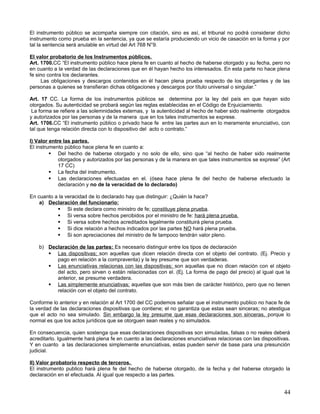 El instrumento público se acompaña siempre con citación, sino es así, el tribunal no podrá considerar dicho
instrumento como prueba en la sentencia, ya que se estaría produciendo un vicio de casación en la forma y por
tal la sentencia será anulable en virtud del Art 768 N°9.

El valor probatorio de los Instrumentos públicos.
Art. 1700.CC “El instrumento público hace plena fe en cuanto al hecho de haberse otorgado y su fecha, pero no
en cuanto a la verdad de las declaraciones que en él hayan hecho los interesados. En esta parte no hace plena
fe sino contra los declarantes.
     Las obligaciones y descargos contenidos en él hacen plena prueba respecto de los otorgantes y de las
personas a quienes se transfieran dichas obligaciones y descargos por título universal o singular.”

Art. 17 CC. La forma de los instrumentos públicos se determina por la ley del país en que hayan sido
otorgados. Su autenticidad se probará según las reglas establecidas en el Código de Enjuiciamiento.
 La forma se refiere a las solemnidades externas, y la autenticidad al hecho de haber sido realmente otorgados
y autorizados por las personas y de la manera que en los tales instrumentos se exprese.
Art. 1706.CC “El instrumento público o privado hace fe entre las partes aun en lo meramente enunciativo, con
tal que tenga relación directa con lo dispositivo del acto o contrato.”

I) Valor entre las partes.
El instrumento público hace plena fe en cuanto a:
          Del hecho de haberse otorgado y no solo de ello, sino que “al hecho de haber sido realmente
             otorgados y autorizados por las personas y de la manera en que tales instrumentos se exprese” (Art
             17 CC)
          La fecha del instrumento.
          Las declaraciones efectuadas en el. (ósea hace plena fe del hecho de haberse efectuado la
             declaración y no de la veracidad de lo declarado)

En cuanto a la veracidad de lo declarado hay que distinguir: ¿Quién la hace?
    a) Declaración del funcionario:
            Si este declara como ministro de fe; constituye plena prueba.
            Si versa sobre hechos percibidos por el ministro de fe: hará plena prueba.
            Si versa sobre hechos acreditados legalmente constituirá plena prueba.
            Si dice relación a hechos indicados por las partes NO hará plena prueba.
            Si son apreciaciones del ministro de fe tampoco tendrán valor pleno.

    b) Declaración de las partes: Es necesario distinguir entre los tipos de declaración
        Las dispositivas; son aquellas que dicen relación directa con el objeto del contrato. (Ej. Precio y
          pago en relación a la compraventa) y la ley presume que son verdaderas.
        Las enunciativas relacionas con las dispositivas; son aquellas que no dicen relación con el objeto
          del acto, pero sirven o están relacionadas con el. (Ej. La forma de pago del precio) al igual que la
          anterior, se presume verdadera.
        Las simplemente enunciativas; aquellas que son más bien de carácter histórico, pero que no tienen
          relación con el objeto del contrato.

Conforme lo anterior y en relación al Art 1700 del CC podemos señalar que el instrumento publico no hace fe de
la verdad de las declaraciones dispositivas que contiene; el no garantiza que estas sean sinceras; no atestigua
que el acto no sea simulado. Sin embargo la ley presume que esas declaraciones son sinceras, porque lo
normal es que los actos jurídicos que se otorguen sean reales y no simulados.

En consecuencia, quien sostenga que esas declaraciones dispositivas son simuladas, falsas o no reales deberá
acreditarlo. Igualmente hará plena fe en cuento a las declaraciones enunciativas relacionas con las dispositivas.
Y en cuanto a las declaraciones simplemente enunciativas, estas pueden servir de base para una presunción
judicial.

II) Valor probatorio respecto de terceros.
El instrumento publico hará plena fe del hecho de haberse otorgado, de la fecha y del haberse otorgado la
declaración en el efectuada. Al igual que respecto a las partes.


                                                                                                              44
 