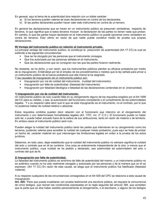 En general, aquí el tema de la autenticidad dice relación con un doble carácter:
    a) Si los terceros pueden valerse de esas declaraciones en contra de los declarantes.
    b) Si las partes declarantes pueden hacer valer este instrumento en contra de un tercero.

En general las declaraciones que se hacen en un instrumento público se presumen verdaderas respecto de
terceros, lo que significa que si estos terceros invocan la declaración de las partes no tienen nada que probar.
En cambio, lo que las partes hayan declarado en el instrumento público no puede oponerse como verdadero en
contra de terceros. Esto ultimo en razón de que nadie puede constituir medio de prueba sus propias
declaraciones.

III) Ventaja del instrumento publico en relación al instrumento privado.
La principal ventaja del instrumento publico, la constituye la presunción de autenticidad (Art 17 CC) la cual se
extiende a las siguientes circunstancias:
       Que se ha otorgado por las personas que el instrumento consagra.
       Que fue autorizado por las personas señalas en el instrumento.
       Que las declaraciones que se consignan son las que las partes hicieron realmente.

No obstante, se ha dicho, y con razón, que los instrumentos públicos pierden su eficacia probatoria por medio
de la impugnación. Entiéndese por tal el empleo de los procedimientos o medios que la ley señala para privar a
un instrumento público de la fuerza probatoria que ella misma le ha asignado.
Y las causales de impugnación de un instrumento público son:
     Impugnación por vía de nulidad del instrumento. (nulidad del instrumento)
     Impugnación por falta de autenticidad. (falsedad del instrumento)
     Impugnación por falsedad ideológica o falsedad de las declaraciones contenidas en el. (insinceridad)

1) Impugnación por vía de nulidad del instrumento.
Un instrumento público es nulo cuando falta en su otorgamiento alguno de los requisitos exigidos por el Art 1699
del CC para su validez, o sea, la autorización del funcionario competente o el cumplimiento de las solemnidades
legales. Y s su respecto cabe decir que lo que se esta impugnando es el instrumento, no el contrato, por lo que
no podemos hablar de nulidad relativa o absoluta.

Estos requisitos omitidos pueden decir relación con el funcionario que intervino en el otorgamiento del
instrumento o con determinadas formalidades legales (Art. 1701, inc. 2° C.C.). El funcionario puede no haber
sido tal, o puede haber actuado fuera de la esfera de sus atribuciones, tanto en razón de materia o de territorio.
En ambos casos el instrumento público será nulo.

Pueden alegar la nulidad del instrumento público tanto las partes que intervienen en su otorgamiento como los
terceros; pudiendo valerse para acreditar la nulidad de cualquier medio probatorio, pues aquí se trata de probar
un hecho de, carácter material sin que intervengan las limitaciones legales en orden a la prueba de los actos
jurídicos.

Debemos, en todo caso, dejar establecido que la nulidad del instrumento público no siempre significa la nulidad
del acto o contrato que en él se contiene. Una cosa es enteramente independiente de la otra; a menos que el
instrumento público, cuya nulidad se ha pedido y declarado, sea solemnidad ad solemnitatem del acto o
contrato del que da fe.

2) Impugnación por falta de autenticidad.
La falsedad del instrumento público es sinónimo de falta de autenticidad del mismo; y un instrumento público no
es auténtico cuando no ha sido realmente otorgado y autorizado por las personas y de la manera que en él se
expresan. (Art 17 CC) En razón de esta causal, se alega que el instrumento publico fue falsificado (falsedad
material)

A su respecto cualquiera de las circunstancias consagradas en el Art 429 del CPC se relaciona a esta causal de
impugnación.
Art. 429. “Para que pueda invalidarse con prueba testimonial una escritura pública, se requiere la concurrencia
de cinco testigos, que reúnan las condiciones expresadas en la regla segunda del artículo 384, que acrediten
que la parte que se dice haber asistido personalmente al otorgamiento, o el escribano, o alguno de los testigos


                                                                                                               45
 