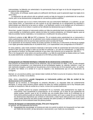 instrumentales, ha fallecido con anterioridad o ha permanecido fuera del lugar en el día del otorgamiento y en
los setenta días subsiguientes.
   Esta prueba, sin embargo, queda sujeta a la calificación del tribunal, quien la apreciará según las reglas de la
sana crítica.
     La disposición de este artículo sólo se aplicará cuando se trate de impugnar la autenticidad de la escritura
misma, pero no las declaraciones consignadas en una escritura pública auténtica.”

Es necesario precisar que no es lo mismo instrumento nulo que instrumento falsificado o no autentico, ya que
como hemos dicho, un instrumento es nulo cuando no se han observado en su otorgamiento los requisitos o
solemnidades que determina la ley para su validez; y es falsificado cuando no es otorgado por el funcionario o
las personas que en el se indican o cuando se han alterado las declaraciones que el contiene.

Ahora bien, pueden impugnar el instrumento público por falta de autenticidad tanto las partes como los terceros;
y para acreditar su fundamento podrán valerse de todos los medios probatorios, sin limitación alguna, pues se
trata de acreditar hechos materiales y no la existencia o modificación de actos jurídicos.

Confirma lo anterior el Art. 355 del CPC al disponer: "En el incidente sobre autenticidad de un instrumento o
sobre suplantaciones hechas en él, se admitirán como medios probatorios tanto el cotejo de que tratan los cinco
artículos precedentes como los que las leyes autoricen para la prueba del fraude.
En la apreciación de los diversos medios de prueba opuestos al mérito de un instrumento el tribunal se sujetará
a las reglas generales establecidas en el presente título, y con especialidad a las consignadas en el Párrafo 8°".

En otras palabras, cada medio probatorio destinado a demostrar la falta de autenticidad del instrumento público
tendrá el valor que la ley asigna a cada uno de ellos en particular; y, en caso de contradicción, y a falta de ley
que resuelva el conflicto, los tribunales preferirán el que crean más conforme con la verdad (Art. 428 CPC.).
Pero si la impugnación versa sobre una escritura pública, y su falta de autenticidad se desea probar por medio
de prueba testimonial, se atenderá a lo dispuesto en el Art 429 ya antes señalado.



3) Impugnación por falsedad ideológica o falsedad de las declaraciones contenidas en el.
Esta situación es enteramente diversa de las anteriores. Aquí el instrumento es válido, o sea, ha sido otorgado
ante funcionario competente y con observancia de las formalidades legales; es, además, auténtico, o sea, ha
sido realmente otorgado y autorizado por las personas y de la manera que en él se expresan; pero, en cambio,
las partes han faltado a la verdad en lo que se respecta a las declaraciones que en ese instrumento se
consignan.

Ejemplo: en una escritura pública Juan declara haber recibido de Pedro la suma de mil pesos a título de mutuo,
y ese hecho, en verdad, no es efectivo.

Cabe, ahora, preguntarnos: ¿puede impugnarse un instrumento público por falta de verdad de las
declaraciones en él contenidas?
Respecto de los terceros, la interrogante no presenta dificultad y su respuesta debe ser evidentemente
afirmativa. E incluso estos terceros podrán valerse de todos los medios probatorios que la ley franquea para
acreditar la inexactitud o falta de verdad de un hecho, incluso de la prueba testimonial.

       Pero ¿pueden hacerlo los propios contratantes? En su momento, este planteamiento fue objeto de
        controversia. Pero actualmente la jurisprudencia; se ha inclinado, por la tesis de que igualmente las
        partes pueden hacerlo, pues la ley no prohíbe que una prueba plena (como es la emanada de un
        instrumento público) pueda ser destruida por otra plena prueba, por lo que, a pesar de que se tratan de
        las declaraciones dispositivas que contiene el instrumento y estas hacen plena prueba en contra de las
        partes puede destruirse esa plena prueba mediante otra plena prueba y en definitiva será el juez quien
        apreciara en forma soberana esas dos plenas pruebas.

Formas de impugnar un instrumento privado. (Vías para impugnarlo)
En general, son principalmente dos formas:
    I) Impugnación por vía principal; se reclama por esta vía cuando la petición de impugnación se hace valer
       por medio de una acción, ya sea demanda o reconvención o por medio de una excepción.


                                                                                                                46
 