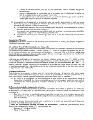    Aquí no se esta en el proceso, sino que el juicio entero versa sobre la nulidad o impugnación
                del instrumento.
               Las principales causales de impugnación que se promueven por vía principal son la nulidad y la
                falta de veracidad en las declaraciones del instrumento.
               La resolución en que se falle este asunto será una sentencia definitiva, que tendrá los efectos
                cosa juzgada pero solo respecto de las partes litigantes.

    II) Impugnación por vía incidental; se procede por esta vía cuando acompañado en parte de prueba
        dentro de un juicio, la contraparte en el término de citación le resta mérito probatorio al instrumento,
        fundada en alguna de las causales ya enunciadas.
         En consecuencia, se habrá suscitado un incidente dentro del pleito el cual se tramitará de acuerdo a
            las reglas generales. (de ahí su denominación)
         La resolución que recaiga sobre ese incidente será una sentencia interlocutoria, que producirá los
            efectos de cosa juzgada solo respecto de las partes litigantes.
         En general la causal que se promueve por esta vía es la falta de autenticidad del instrumento
            público.

Instrumentos Privados.
I) Concepto: Instrumento privado es todo escrito que da constancia de un hecho y que ha sido otorgado sin
formalidad o solemnidad alguna.

¿Necesita ser firmado?; Existen dos teorías al respecto.
a) Tiene que ser firmado; aquellos que sostienen este planteamiento se basan en la hipótesis de conversión del
instrumento publico a privado del inciso 2° del Art 1701 del CC “…Fuera de los casos indicados en este artículo,
el instrumento defectuoso por incompetencia del funcionario o por otra falta en la forma, valdrá como
instrumento privado si estuviere firmado por las partes.” Del cual puede llegar a concluirse que el instrumento
privado requiere necesariamente de la firma.

b) No tiene que ser firmado; en contraposición a la anterior, esta tesis señala que el Art 1701 del CC se refiere
solo a una hipótesis de conversión pero no lo exige en términos absolutos. Además argumenta su postura a la
luz de que el mismo CC establece algunos instrumentos privados que no requieren firma. Art 1704 CC “Los
asientos, registros y papeles domésticos únicamente hacen fe contra el que los ha escrito o firmado, pero sólo
en aquello que aparezca con toda claridad, y con tal que el que quiera aprovecharse de ellos no los rechace
en la parte que le fuere desfavorable.”

II) Agregación en juicio.
Para efectos de la agregación en juicio, solo son instrumentos privados y únicamente valen como prueba
instrumental, los documentos firmados por la parte en contra de quien se hacen valer; excepcionalmente si no
están suscritos pero siempre que hayan sido escritos por la parte contra quien se presentan.
     a) En cuanto a su oportunidad; se sigue igualmente la regla general de los instrumentos. Según lo
        dispuesto en el Art. 348. Los instrumentos podrán presentarse en cualquier estado del juicio hasta el
        vencimiento del término probatorio en primera instancia, y hasta la vista de la causa en segunda
        instancia.”

III) Reconocimiento de los instrumentos privados.
A diferencia de los instrumentos públicos, los privados, por el hecho de ser tales, no gozan de una presunción
de autenticidad, porque en estos no concurre la participación de un funcionario publico que este dotado como
ministro de fe.
      Esto cobra relevancia, en cuanto a la carga de la prueba; porque al no tener consigo una presunción,
         quien incorpore el documento privado deberá probarlo en caso de que este sea objetado (cambiando el
         peso de la prueba)

El documento privado únicamente tendrá valor en juicio (o se le tendrá por autentico) cuando haya sido
reconocido o mandado a tener por reconocido.
¿Cuándo los instrumentos privados se tienen por reconocidos? Cuando ha sido reconocido en los
términos que consagra el Art 346 del CPC, los que pueden ser:
     Expreso. (N°1 Y N°2 del Art 346)
     Tácito (N°3 del Art 346)

                                                                                                              47
 