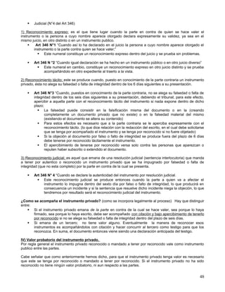    Judicial (N°4 del Art 346)

1) Reconocimiento expreso: es el que tiene lugar cuando la parte en contra de quien se hace valer el
instrumento o la persona a cuyo nombre aparece otorgado declara expresamente su validez, ya sea en el
mismo juicio, en otro distinto o en un instrumento publico.
        Art 346 N°1 “Cuando así lo ha declarado en el juicio la persona a cuyo nombre aparece otorgado el
        instrumento o la parte contra quien se hace valer;”
           Este numeral constituye un reconocimiento expreso dentro del juicio y se prueba sin problemas.

      Art 346 N °2 “Cuando igual declaración se ha hecho en un instrumento público o en otro juicio diverso”
          Este numeral en cambio, constituye un reconocimiento expreso en otro juicio distinto y se prueba
             acompañándolo en otro expediente al traerlo a la vista.

2) Reconocimiento tácito; este se produce cuando, puesto en conocimiento de la parte contraria un instrumento
privado, ésta no alega su falsedad o falta de integridad dentro de los 6 días siguientes a su presentación.

      Art 346 N°3 “Cuando, puestos en conocimiento de la parte contraria, no se alega su falsedad o falta de
       integridad dentro de los seis días siguientes a su presentación, debiendo el tribunal, para este efecto,
       apercibir a aquella parte con el reconocimiento tácito del instrumento si nada expone dentro de dicho
       plazo;
          La falsedad puede consistir en la falsificación misma del documento o en la (creando
              completamente un documento privado que no existe) o en la falsedad material del mismo
              (existiendo el documento se altera su contenido)
          Para estos efectos es necesario que a la parte contraria se le aperciba expresamente con el
              reconocimiento tácito. (lo que dice relación con la redacción del escrito, en el cual debe solicitarse
              que se tenga por acompañado el instrumento y se tenga por reconocido si no fuere objetado)
          Si la objeción al documento por falso o falto de integridad se produce fuera del plazo de 6 días
              debe tenerse por reconocido tácitamente el instrumento.
          El apercibimiento de tenerse por reconocido versa solo contra las personas que aparezcan o
              reputen haber subscrito o extendido el documento.

3) Reconocimiento judicial; es aquel que emana de una resolución judicial (sentencia interlocutoria) que manda
a tener por autentico o reconocido un instrumento privado que se ha impugnado por falsedad o falta de
integridad (que no esta completo) por la parte en contra de la cual se presenta.

      Art 346 N° 4 “Cuando se declare la autenticidad del instrumento por resolución judicial.
          Este reconocimiento judicial se produce entonces cuando la parte a quien va a afectar el
             instrumento lo impugna dentro del sexto día por falso o falto de integridad, lo que producirá en
             consecuencia un incidente y si la sentencia que resuelve dicho incidente niega la objeción, lo que
             tendremos por resultado será el reconocimiento judicial del instrumento.

¿Como se acompaña el instrumento privado? (como se incorpora legalmente al proceso) Hay que distinguir
entre:
     Si el instrumento privado emana de la parte en contra de la cual se hace valer, sea porque lo haya
       firmado, sea porque lo haya escrito, debe ser acompañado con citación y bajo apercibimiento de tenerlo
       por reconocido si no se alega su falsedad o falta de integridad dentro del plazo de seis días.
     Si emana de un tercero; no tiene valor alguno. Eventualmente la manera de reconocer esos
       instrumentos es acompañándolos con citación y hacer concurrir al tercero como testigo para que los
       reconozca. En suma, el documento entonces viene siendo una declaración anticipada del testigo.

IV) Valor probatorio del instrumento privado.
Por regla general el instrumento privado reconocido o mandado a tener por reconocido vale como instrumento
publico entre las partes.

Cabe señalar que como anteriormente hemos dicho, para que el instrumento privado tenga valor es necesario
que este se tenga por reconocido o mandado a tener por reconocido. Si el instrumento privado no ha sido
reconocido no tiene ningún valor probatorio, ni aun respecto a las partes.


                                                                                                                 48
 