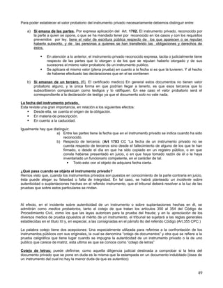 Para poder establecer el valor probatorio del instrumento privado necesariamente debemos distinguir entre:

    a) Si emana de las partes. Por expresa aplicación del Art. 1702. El instrumento privado, reconocido por
       la parte a quien se opone, o que se ha mandado tener por reconocido en los casos y con los requisitos
       prevenidos por ley, tiene el valor de escritura pública respecto de los que aparecen o se reputan
       haberlo subscrito, y de las personas a quienes se han transferido las obligaciones y derechos de
       éstos.

               En atención a lo anterior, el instrumento privado reconocido expresa, tacita o judicialmente tiene
                respecto de las partes que lo otorgan o de los que se reputan haberlo otorgado y de sus
                sucesores el mismo valor probatorio de un instrumento publico.
               Se aplicara el mismo valor (plena prueba) en cuanto a la fecha si es que la tuvieren. Y al hecho
                de haberse efectuado las declaraciones que en el se contienen

    b) Si emanan de un tercero. (Ej. El certificado medico) En general estos documentos no tienen valor
       probatorio alguno, y la única forma en que podrían llegar a tenerlo, es que esos terceros que lo
       subscribieron comparezcan como testigos y lo ratifiquen. En ese caso el valor probatorio será el
       correspondiente a la declaración de testigo ya que el documento solo no vale nada.

La fecha del instrumento privado.
Esta reviste una gran importancia, en relación a los siguientes efectos:
     Desde ella, se cuenta el origen de la obligación.
     En materia de prescripción.
     En cuento a la caducidad.

Igualmente hay que distinguir:
                     a) Entre las partes tiene la fecha que en el instrumento privado se indica cuando ha sido
                          reconocido.
                     b) Respecto de terceros: (Art 1703 CC “La fecha de un instrumento privado no se
                          cuenta respecto de terceros sino desde el fallecimiento de alguno de los que le han
                          firmado, o desde el día en que ha sido copiado en un registro público, o en que
                          conste haberse presentado en juicio, o en que haya tomado razón de él o le haya
                          inventariado un funcionario competente, en el carácter de tal.
                              Todo esto con el objeto de adquiera fecha cierta.

¿Qué pasa cuando se objeta el instrumento privado?
Hemos visto que, cuando los instrumentos privados son puestos en conocimiento de la parte contraria en juicio,
ésta puede alegar su falsedad o falta de integridad. En tal caso, se habrá planteado un incidente sobre
autenticidad o suplantaciones hechas en el referido instrumento, que el tribunal deberá resolver a la luz de las
pruebas que sobre estos particulares se rindan.



Al efecto, en el incidente sobre autenticidad de un instrumento o sobre suplantaciones hechas en él, se
admitirán como medios probatorios, tanto el cotejo de que tratan los artículos 350 al 354 del Código de
Procedimiento Civil, como los que las leyes autoricen para la prueba del fraude; y en la apreciación de los
diversos medios de prueba opuestos al mérito de un instrumento, el tribunal se sujetará a las reglas generales
establecidas en el título XI y, en especial, a las consignadas en el párrafo 8o del referido Código (Art.355 CPC.)

La palabra cotejo tiene dos acepciones: Una especialmente utilizada para referirse a la confrontación de los
instrumentos públicos con sus originales, la cual se denomina “cotejo de documentos” y otra que se refiere a la
prueba caligráfica que tiene lugar cuando se impugna la autenticidad de un instrumento privado o la de uno
publico que carece de matriz, esta ultima es que se conoce como “cotejo de letras”

Cotejo de letras; puede definirse, como aquella diligencia judicial destinada a comprobar si la letra del
documento privado que se pone en duda es la misma que la estampada en un documento indubitado (ósea de
un instrumento del cual no hay la menor duda de que es autentico)


                                                                                                               49
 