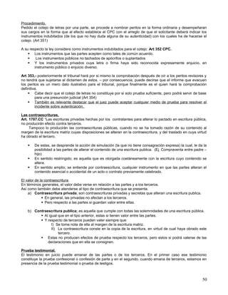 Procedimiento.
Pedido el cotejo de letras por una parte, se procede a nombrar peritos en la forma ordinaria y desempeñaran
sus cargos en la forma que al efecto establece el CPC con el arreglo de que el solicitante deberá indicar los
instrumentos indubitados (de los que no hay duda alguna de su autenticidad) con los cuales ha de hacerse el
cotejo. (Art 351)

A su respecto la ley considera como instrumentos indubitados para el cotejo: Art 352 CPC.
     Los instrumentos que las partes acepten como tales de común acuerdo.
        Los instrumentos públicos no tachados de apócrifos o suplantados
     Y los instrumentos privados cuya letra o firma haya sido reconocida expresamente enjuicio, en
        instrumento público o enjuicio diverso.

Art 353,- posteriormente el tribunal hará por si mismo la comprobación después de oír a los peritos revisores y
no tendrá que sujetarse al dictamen de estos. – por consecuencia, puede decirse que el informe que evacuen
los peritos es un mero dato ilustrativo para el tribunal, porque finalmente es el quien hará la comprobación
definitiva.
     Cabe decir que el cotejo de letras no constituye por si solo prueba suficiente, pero podrá servir de base
         para una presunción judicial (Art 354)
     También es relevante destacar que el juez puede aceptar cualquier medio de prueba para resolver el
         incidente sobre autenticación.

Las contraescrituras.
Art. 1707.CC “Las escrituras privadas hechas por los contratantes para alterar lo pactado en escritura pública,
no producirán efecto contra terceros.
     Tampoco lo producirán las contraescrituras públicas, cuando no se ha tomado razón de su contenido al
margen de la escritura matriz cuyas disposiciones se alteran en la contraescritura, y del traslado en cuya virtud
ha obrado el tercero.

       De estas, se desprende la acción de simulación (la que no tiene consagración expresa) la cual, le da la
        posibilidad a las partes de alterar el contenido de una escritura publica. (Ej. Compraventa entre padre –
        hijo)
       En sentido restringido; es aquella que es otorgada coetáneamente con la escritura cuyo contenido se
        altera.
       En sentido amplio; se entiende por contraescritura, cualquier instrumento en que las partes alteran el
        contenido esencial o accidental de un acto o contrato previamente celebrado.

El valor de la contraescritura.
En términos generales, el valor debe verse en relación a las partes y a los terceros.
Así como también debe atenderse al tipo de contraescritura que se presenta.
    a) Contraescritura privada; son contraescrituras privadas y secretas que alteran una escritura publica.
              En general, las privadas no afectan a los terceros.
              Pero respecto a las partes si guardan valor entre ellas.

    b) Contraescritura publica; es aquella que cumple con todas las solemnidades de una escritura pública.
           Al igual que en el tipo anterior, estas si tienen valor entre las partes.
           Y respecto de terceros pueden valer siempre que:
                 I) Se tome nota de ella al margen de la escritura matriz.
                 II) La contraescritura conste en la copia de la escritura, en virtud de cual haya obrado este
                     tercero.
           Estas no producen efectos de prueba respecto los terceros, pero estos si podrá valerse de las
              declaraciones que en ella se consignen.

Prueba testimonial.
El testimonio en juicio puede emanar de las partes o de los terceros. En el primer caso ese testimonio
constituye la prueba confesional o confesión de parte y en el segundo, cuando emana de terceros, estamos en
presencia de la prueba testimonial o prueba de testigos.



                                                                                                              50
 