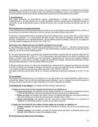 I) Concepto; “La prueba testimonial se refiere a la prueba de testigos. Consiste en la declaración que hacen
personas extrañas al juicio, las cuales reúnen las condiciones exigidas por la ley, y que deponen en la forma
que ella establece acerca de los hechos substanciales y pertinentes controvertidos por las partes.”

II) Características.
Este medio probatorio es circunstancial, porque, generalmente, el testigo ha presenciado el hecho
incidentalmente; y se trata además, de un medio probatorio indirecto, porque permite al tribunal formarse su
convicción, no por la observación propia y directa del hecho, sino a través de relatos de terceros que son los
testigos.

III) Procedencia de la prueba testimonial.
La ley substantiva se encarga de determinar los casos en que es admisible la prueba testimonial; en cambio, la
ley procesal es la llamada a determinar la forma o manera como debe rendirse esta prueba.

En principio, la prueba testimonial es admisible para probar cualquier hecho, sea de orden físico o moral, sea de
aquellos que producen o no consecuencias de orden jurídico. Pero hay una limitación fundamental a dicho
principio, consagrada en los siguientes términos: "No se admitirá prueba de testigos respecto de una obligación
que haya debido consignarse por escrito" (Art. 1708 C.C.).

Ahora bien, son obligaciones que han debido consignarse por escrito;
1° Las obligaciones que están implícitamente contempladas en el Art 1701 del CC, vale decir, las que emanan
de actos o contratos solemnes, pues la omisión de las solemnidades no puede suplirse por prueba de ninguna
especie; y el acto es nulo de nulidad absoluta.

2° las que emanan de actos o contratos que contienen la entrega o promesa de una cosa que valga más de
dos unidades tributarias (Art. 1709, inc. 1° C.C.) Cabe señalar, que esta disposición se refiere únicamente a los
actos y contratos; pero los hechos que dan nacimiento a obligaciones de más de dos unidades tributarias
mensuales que no sean actos y contratos, pueden ser probados por testigos. Además esta disposición excluye
solo la prueba testimonial, no así los demás medios de prueba.

3° Deben constar por escrito, por ultimo, las modificaciones o alteraciones de cualquier naturaleza que se hagan
a un acto o contrato que contenga la entrega o promesa de una cosa que valga más de dos unidades tributarias
, aun cuando se refiera a una cosa cuyo precio sea menor. (Art 1709 inc 2° del CC)
Las reglas indicadas anteriormente, tienen sin embargo importantes excepciones señaladas en el Art 1711 del
CC.

IV) Los testigos.
Ni el código de procedimiento civil, ni el código civil, ni ley alguna dentro de nuestra legislación, definen que se
entiende por testigo. Pero en términos generales puede señalarse que los testigos son personas ajenas al
juicio que declaran acerca de la verdad o falsedad de los hechos discutidos en el pleito.

A) Clasificación de los testigos; Los testigos admiten diversas clasificaciones.

   1) Según la forma como se han impuesto de los hechos, se clasifican en;
        Testigos presenciales; son aquellos que han estado presentes en el momento de realizarse el hecho
           y que han percibido por sus propios sentidos los hechos acerca de los cuales depone.
        Testigos de oídas; son aquellos que relatan hechos sin haberlos percibido por sus propios sentidos y
           que sólo conocen por el dicho de otras personas. (Art 383 inciso 1° CPC)
        Testigos instrumentales; son aquellos que han concurrido o estado presentes en el momento de
           otorgarse un instrumento publico o privado del que deja constancia.

   2) Según las circunstancias que rodean al hecho objeto de la prueba, se clasifican en:
        Testigos contestes; son aquellos que están de acuerdo en el hecho y aun en las circunstancias que
          lo rodean.
        Testigos singulares; son aquellos que están de acuerdo acerca del hecho fundamental sobre el que
          deponen, pero difieren en cuanto a los detalles de este.

B) Condiciones que deben reunir los testigos.

                                                                                                                 51
 