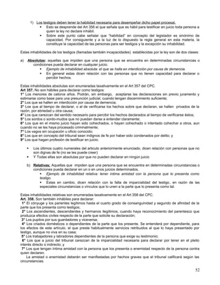 1) Los testigos deben tener la habilidad necesaria para desempeñar dicho papel procesal.
               Esto se desprende del Art 356 el que señala que es hábil para testificar en juicio toda persona a
                  quien la ley no declare inhábil.
               Sobre este punto cabe señalar que “habilidad” en concepto del legislador es sinónimo de
                  capacidad. Por consiguiente y a la luz de lo dispuesto la regla general en esta materia, la
                  constituye la capacidad de las personas para ser testigos y la excepción su inhabilidad.

Estas inhabilidades de los testigos (llamadas también incapacidades) establecidas por la ley son de dos clases:

a)   Absolutas: aquellas que impiden que una persona que se encuentra en determinadas circunstancias o
        condiciones pueda declarar en cualquier juicio.
            Ejemplo de inhabilidad absoluta: el que se halla en interdicción por causa de demencia.
            En general estas dicen relación con las personas que no tienen capacidad para declarar o
                percibir hechos.

Estas inhabilidades absolutas son enumeradas taxativamente en el Art 357 del CPC.
Art 357. No son hábiles para declarar como testigos:
1° Los menores de catorce años. Podrán, sin embargo, aceptarse las declaraciones sin previo juramento y
estimarse como base para una presunción judicial, cuando tengan discernimiento suficiente;
2° Los que se hallen en interdicción por causa de demencia;
3° Los que al tiempo de declarar, o al de verificarse los hechos sobre que declaran, se hallen privados de la
razón, por ebriedad u otra causa;
4° Los que carezcan del sentido necesario para percibir los hechos declarados al tiempo de verificarse éstos;
5° Los sordos o sordo-mudos que no puedan darse a entender claramente;
6° Los que en el mismo juicio hayan sido cohechados, o hayan cohechado o intentado cohechar a otros, aun
cuando no se les haya procesado criminalmente;
7° Los vagos sin ocupación u oficio conocido;
8° Los que en concepto del tribunal sean indignos de fe por haber sido condenados por delito; y
9° Los que hagan profesión de testificar en juicio.

         Los últimos cuatro numerales del articulo anteriormente enunciado, dicen relación con personas que no
          son dignas de fe (no se les puede creer)
         Y Todas ellas son absolutas por que no pueden declarar en ningún juicio

     b) Relativas; Aquellas que impiden que una persona que se encuentra en determinadas circunstancias o
        condiciones pueda declarar en un o en unos juicios determinados.
            Ejemplo de inhabilidad relativa: tener íntima amistad con la persona que lo presenta como
           testigo.
            Estas en cambio, dicen relación con la falta de imparcialidad del testigo, en razón de las
           especiales circunstancias o vínculos que lo unen a la parte que lo presenta como tal.

Estas inhabilidades relativas son enumeradas taxativamente en el Art 358 del CPC.
Art. 358. Son también inhábiles para declarar:
 1° El cónyuge y los parientes legítimos hasta el cuarto grado de consanguinidad y segundo de afinidad de la
parte que los presenta como testigos;
 2° Los ascendientes, descendientes y hermanos ilegítimos, cuando haya reconocimiento del parentesco que
produzca efectos civiles respecto de la parte que solicite su declaración;
 3° Los pupilos por sus guardadores y viceversa;
 4° Los criados domésticos o dependientes de la parte que los presente. Se entenderá por dependiente, para
los efectos de este artículo, el que preste habitualmente servicios retribuidos al que lo haya presentado por
testigo, aunque no viva en su casa;
 5° Los trabajadores y labradores dependientes de la persona que exige su testimonio;
 6° Los que a juicio del tribunal carezcan de la imparcialidad necesaria para declarar por tener en el pleito
interés directo o indirecto; y
 7° Los que tengan íntima amistad con la persona que los presenta o enemistad respecto de la persona contra
quien declaren.
    La amistad o enemistad deberán ser manifestadas por hechos graves que el tribunal calificará según las
circunstancias.

                                                                                                              52
 
