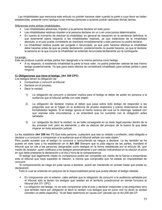 Las inhabilidades que menciona este artículo no podrán hacerse valer cuando la parte a cuyo favor se hallan
establecidas, presente como testigos a las mismas personas a quienes podrán aplicarse dichas tachas.

Diferencias entre ambas inhabilidades.
     Las inhabilidades absolutas, impiden a la persona declarar en todo juicio.
     Las inhabilidades relativas impiden a la persona declarar en un o en unos juicios determinados.
     En cuento al momento de resolver la inhabilidad: en general se resuelven en la sentencia definitiva; lo
        que solamente opera respecto a las inhabilidades relativas, ya que tratándose de la inhabilidad
        absoluta, si el juez puede constatarla se resolverá inmediatamente y esta persona no podrá declarar.
     La inhabilidad relativa puede ser purgada o renunciada; ya que para hacerse efectiva la inhabilidad
        debe hacerse antes de que se preste declaración, posteriormente no puede hacerse, ya que al declarar
        la persona en la que incurre la inhabilidad se entiende renunciada tácitamente por la contraparte.

La purga.
Esta se produce cuando ambas partes han designado a la misma persona como testigo.
     A su respecto, si existiendo inhabilidad la parte la hace valer, no podrá pretender valerse de ese mismo
        testigo posteriormente. Ya que para estos efectos se considerará inhabilitado para ambas partes o para
        ninguna.

C) Obligaciones que tiene el testigo. (Art 359 CPC)
Los testigos tienen la obligación de:
     Comparecer o concurrir al tribunal.
     Declarar en el proceso.
     Decir la verdad.

         1)    La obligación de concurrir a declarar implica para el testigo el deber de asistir en persona a la
               audiencia que el tribunal señale con este objeto.

         2)    La obligación de declarar implica el deber que pesa sobre todo testigo de responder a las
               preguntas que se le hagan en la audiencia de prueba respectiva y previa observancia de las
               formalidades legales. Si el testigo ignora el hecho acerca del cual se le interroga, bastará con
               que exprese esta circunstancia, y se entenderá que ha cumplido con la obligación antes
               señalada.

         3)    La obligación de decir la verdad; no se halla consagrada en un texto legal expreso dentro de la
               ley procesal civil; pero es elemental, y ella se deduce del principio de la buena fe que debe
               imperar en toda actuación judicial.

La ley establece (Art 359 inc 1°) Que toda persona, cualquiera que sea su estado o profesión, está obligada a
declarar y a concurrir o comparecer a la audiencia que el tribunal señale con este objeto.”
Pero puede suceder que el testigo no concurra o concurriendo se niegue a declarar. La ley también se ha
puesto en este caso y ha establecido en el Art 380 Siempre que lo pida alguna de las partes, mandará el
tribunal que se cite a las personas designadas como testigos en la forma establecida por el artículo 56, (por
medio de receptor, quien notificara a los testigos personalmente o por cedula) indicándose en la citación el juicio
en que debe prestarse la declaración y el día y hora de la comparecencia.
     El testigo que legalmente citado no comparezca podrá ser compelido por medio de la fuerza a presentarse
ante el tribunal que haya expedido la citación, a menos que compruebe que ha estado en imposibilidad de
concurrir.
     Si compareciendo se niega sin justa causa a declarar, podrá ser mantenido en arresto hasta que preste su
declaración.
    Todo lo cual se entiende sin perjuicio de la responsabilidad penal que pueda afectar al testigo rebelde.

       En congruencia con lo anterior, cabe señalar que la obligación de concurrir a la audiencia señalada por
        el tribunal sólo la tienen los testigos que residan en el territorio jurisdiccional en donde funciona el
        tribunal (Art 371 CPC)
       La obligación del testigo, no es solo comparecer ante el juez y declarar (responder a las preguntas) sino
        que también tiene por obligación el decir la verdad. Los testigos que en juicio civil no dicen la verdad
        cometen un delito especifico, “el de falso testimonio en causa civil” penado por el Art 209 del CP.

                                                                                                                53
 