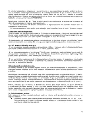 No solo los testigos tienen obligaciones y pueden incurrir en responsabilidades, las partes también las tienen:
Así, si una de las partes exige la comparecencia de un testigo a sabiendas de que es inútil su declaración, el
tribunal puede imponerle una multa de un décimo a medio sueldo vital (Art 359 inc 2°) Además es indudable
que el testigo tendrá derecho a una indemnización por el tiempo que ha debido desatender sus ocupaciones
habituales para concurrir al tribunal. (Art 381 CPC)

Derechos de los testigos Art 381 “Tiene el testigo derecho para reclamar de la persona que lo presenta, el
abono de los gastos que le imponga la comparecencia.
   Se entenderá renunciado este derecho si no se ejerce en el plazo de veinte días, contados desde la fecha en
que se presta la declaración.
   En caso de desacuerdo, estos gastos serán regulados por el tribunal sin forma de juicio y sin ulterior recurso.

Excepciones a estas obligaciones.
1) La excepción a la obligación de comparecer: Toda persona esta obligada a concurrir a la audiencia que el
tribunal señale para prestar las declaraciones que procedan, pero excepcionalmente hay ciertas personas que
no están obligadas a hacerlo y son todas aquellas consagradas en el Art 361 del CPC.

 2) La excepción a la obligación de declarar: La regla general es que toda persona esta obligada a prestar
declaraciones en juicio como testigo. Sin embargo, esta regla no es absoluta pues tiene ciertas excepciones.

Art. 360. No serán obligados a declarar:
 1° Los eclesiásticos, abogados, escribanos, procuradores, médicos y matronas, sobre hechos que se les hayan
comunicado confidencialmente con ocasión de su estado, profesión u oficio;

 2° Las personas expresadas en los números 1° (el cónyuge y los parientes legítimos hasta el cuarto grado de
consaguinidad y segundo de afinidad) 2° (los ascendientes, descendientes y hermanos ilegítimos) y 3°(los
pupilos por sus guardadores y éstos por ellos) del artículo 358; y

 3° Los que son interrogados acerca de hechos que afecten el honor del testigo o de las personas mencionadas
en el número anterior, o que importen un delito de que pueda ser criminalmente responsable el declarante o
cualquiera de las personas referidas.

V) Iniciativa en la prueba testimonial.
Lo normal y corriente es que las partes litigantes sean las que produzcan esta prueba, en la oportunidad y forma
que la ley procesal establece. Y si la piden las partes podrá ejercerse dentro del juicio e incluso como medida
prejudicial.

Pero también, cabe señalar que el tribunal tiene cierta iniciativa en materia de prueba de testigos. En efecto,
puesto el proceso en estado de sentencia, puede ordenarla de oficio, como medida para mejor resolver, pero
dando de ello conocimiento a las partes y con la limitación, de que si, ordenada la prueba testimonial como
medida para mejor resolver, esta deberá ordenar la comparecencia de testigos que ya hayan declarado en el
juicio, con el solo objeto de que aclaren o expliquen sus dichos obscuros o contradictorios (Art 159, N° 5 CPC).

Nótese, entonces, que el tribunal, al decretar esta medida para mejor resolver, no puede ordenar la
comparecencia de nuevos testigos, ni tampoco que los testigos presentados por las partes depongan sobre
hechos nuevos. Lo único que puede hacer es ordenar que concurran los testigos que ya declararon a iniciativa
de las partes, para que aclaren o expliquen sus dichos obscuros o contradictorios.

VI) Oportunidad para rendirla.
Sobre este punto se hace necesario distinguir según se trate de rendir prueba testimonial en primera o en
segunda instancia.
     En primera instancia, esta clase de prueba se rinde dentro del término probatorio (Art 340, inc. 1° CPC).
       Como dicha disposición legal no distingue, se está refiriendo a toda clase de término probatorio, esto
       es, ordinario, extraordinario y especial.




                                                                                                               54
 