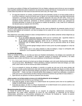 Los plazos que señala el Código de Procedimiento Civil son fatales cualquiera sea la forma en que se exprese,
salvo aquéllos establecidos para la realización de actuaciones propias del tribunal. Consecuente con lo anterior,
si esta clase de prueba se rinde fuera de esos términos será nula y de ningún valor.

       En segunda instancia, en cambio, la testimonial sólo será admisible cuando no se haya podido rendir en
        la primera instancia y acerca de hechos que no figuren en la prueba rendida y que sean estrictamente
        necesarios a concepto del tribunal para la acertada resolución del juicio (Art 207 CPC). Como en la
        alzada no existe en verdad un término probatorio, reuniéndose los requisitos antes indicados, el tribunal
        decretará prueba testimonial, señalando un término probatorio especial, siempre que, aplicando los
        principios generales, la causa no se encuentre en estado de sentencia, o sea, antes de la notificación
        del decreto autos en relación (Art 433 CPC).

VII) Forma de producir la prueba testimonial.
En primer lugar cualquier persona que quiera valerse de ella, tiene la obligación de presentar dentro de los 5
primeros días (hábiles) del probatorio, una lista de testigos de los cuales se va a valer y una minuta de puntos
de prueba (Art 320)

Para determinar como debe contarse el plazo correspondiente en que se deben presentar ambas diligencias ya
enunciadas, es necesario distinguir:
            1)    Si no se hubiere deducido reposición; dentro de los 5 primeros días siguientes desde la
                  notificación (por cedula) de la resolución que recibe la causa a prueba.
            2)    Si se hubiere deducido reposición; dentro de los 5 primeros días siguientes desde la
                  notificación (por el estado diario) de la resolución que se pronuncia acerca de la ultima
                  reposición.
                Aquí la ley permite agregar testigos sobre el nuevo punto de prueba agregado en virtud de
                    la reposición.
                Cabe señalar que si una parte presenta su lista de testigos y luego la contraparte pide
                    reposición, no es necesario ratificar la lista posteriormente.

La nómina de testigos.
Como su nombre lo indica, es una lista que tiene por finalidad individualizar a los testigos (con expresión del
nombre y apellido, domicilio y profesión u oficio, debiendo contener la indicación del domicilio y los datos
necesarios, que a criterio del tribunal, sirvan para establecer la identificación del testigo)

       En la lista puede incluirse el numero que se desee de testigos, pero solo serán efectivamente admitidos
        los que la ley limita - Art 372 inc 1° “Serán admitidos a declarar solamente hasta seis testigos, por cada
        parte, sobre cada uno de los hechos que deban acreditarse.”

       Si no se presenta la nómina de testigos, la sanción no puede ser otra que la de verse privado del
        derecho a rendir prueba testimonial, pues sólo se examinarán los testigos que figuren en dicha nómina
        (Art 372, inc 2° “Sólo se examinarán testigos que figuren en la nómina a que se refiere el inciso final del
        artículo 320.   Podrá, con todo, el tribunal admitir otros testigos en casos muy calificados, y jurando la
        parte que no tuvo conocimiento de ellos al tiempo de formar la nómina de que trata el inciso anterior.”)
       Igual sanción se aplicara si la lista se presenta fuera de plazo.

¿Qué sucede si en la lista existen errores en la individualización de los testigos?
En tal caso, necesariamente tendremos que distinguir entre:
     Si el error es grave, es decir influye en la determinación de la persona (como errar en los apellidos) el
        testigo no podrá prestar declaración.
     Si el error es menor, es decir no influye directamente en la determinación de la persona (como si se
        errare en el numero de la casa) el testigo podrá declarar.

Minuta de puntos de prueba.
La minuta de puntos de prueba consiste en un conjunto de preguntas, debidamente enumeradas y
especificadas, las cuales deben redactarse en forma tal, que constituyan un desarrollo de los hechos
substanciales, pertinentes y controvertidos señalados por el tribunal. Su finalidad es facilitar el examen
posterior de los testigos, a cuyo tenor deben ser interrogados.


                                                                                                                55
 