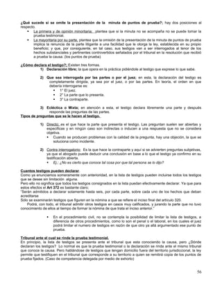 ¿Qué sucede si se omite la presentación de la minuta de puntos de prueba?; hay dos posiciones al
respecto.
     La primera y de opinión minoritaria; plantea que si la minuta no se acompaña no se puede tomar la
        prueba testimonial.
     La mayoritaria por su parte, plantea que la omisión de la presentación de la minuta de puntos de prueba
        implica la renuncia de la parte litigante a una facilidad que le otorga la ley, establecida en su propio
        beneficio; y que, por consiguiente, en tal caso, sus testigos van a ser interrogados al tenor de los
        hechos substanciales y pertinentes controvertidos señalados por el tribunal en la resolución que recibió
        a prueba la causa. (los puntos de prueba)

¿Cómo declara el testigo?; Existen tres formas.
         1) Declaración libre; la que opera en la práctica pidiéndole al testigo que exprese lo que sabe.

            2) Que sea interrogada por las partes o por el juez; en esta, la declaración del testigo es
                completamente dirigida, ya sea por el juez, o por las partes. En teoría, el orden en que
                debería interrogarse es:
                   1° El juez.
                   2° La parte que lo presenta.
                   3° La contraparte.

           3) Ecléctica o Mixta; en atención a esta, el testigo declara libremente una parte y después
                responde las preguntas de las partes.
Tipos de preguntas que se le hacen al testigo.

            1) Directo; es el que hace la parte que presenta el testigo. Las preguntan suelen ser abiertas y
               especificas y en ningún caso son indirectas o inducen a una respuesta que no se considera
               objetiva.
                Cuando se producen problemas con la calidad de la pregunta, hay una objeción, la que se
                   soluciona como incidente.

            2) Contra interrogatorio; Es la que hace la contraparte y aquí si se advierten preguntas subjetivas,
               ya que el abogado puede deducir una conclusión en base a lo que el testigo ya confirmo en su
               testificación abierta.
                Ej.; ¿No es cierto que conoce tal cosa por que tal persona se lo dijo?

Cuantos testigos pueden declarar.
Como ya enunciamos someramente con anterioridad, en la lista de testigos pueden incluirse todos los testigos
que se desee sin limitación alguna.
Pero ello no significa que todos los testigos consignados en la lista puedan efectivamente declarar. Ya que para
estos efectos el Art 372 es bastante claro;
“Serán admitidos a declarar solamente hasta seis, por cada parte, sobre cada uno de los hechos que deban
acreditarse
Sólo se examinarán testigos que figuren en la nómina a que se refiere el inciso final del artículo 320.
    Podrá, con todo, el tribunal admitir otros testigos en casos muy calificados, y jurando la parte que no tuvo
conocimiento de ellos al tiempo de formar la nómina de que trata el inciso anterior.”

                   En el procedimiento civil, no se contempla la posibilidad de limitar la lista de testigos, a
                    diferencia de otros procedimientos, como lo son el penal o el laboral, en los cuales el juez
                    podrá limitar el numero de testigos en razón de que otro ya allá argumentado ese punto de
                    prueba.

Tribunal ante el cual se rinde la prueba testimonial.
En principio, la lista de testigos se presenta ante el tribunal que esta conociendo la causa, pero ¿Dónde
declaran los testigos? Lo normal es que la prueba testimonial o la declaración se rinda ante el mismo tribunal
que conoce la causa. Pero hablándose de testigos que tengan domicilio fuera del territorio jurisdiccional, la ley
permite que testifiquen en el tribunal que corresponde a su territorio a quien se remitirá copia de los puntos de
prueba fijados. (Caso de competencia delegada por medio de exhorto)


                                                                                                              56
 