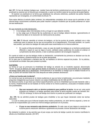 Art. 371. Si han de declarar testigos que residan fuera del territorio jurisdiccional en que se sigue el juicio, se
practicará su examen por el tribunal que corresponda, a quien se remitirá copia de los puntos de prueba fijados.
    El examen se practicará en la forma que establecen los artículos anteriores, pudiendo las partes hacerse
representar por encargados, en conformidad al artículo 73.

Para estos efectos el exhorto debe contener; los antecedentes completos de la causa que le permitan al otro
tribunal tener conocimiento suficiente para poder resolver cualquier incidente que se pueda presentar en razón
de esa testificación.


En que momento se rinde declaración.
      A los testigos debe informárseles el día y el lugar en que deberán rendirla.
      La ley exige que el tribunal fije las audiencias en que el testigo deberá declarar. (generalmente el
        tribunal las fijara en la resolución de interlocutoria de prueba)


      Art. 369. El tribunal, atendido el número de testigos y el de los puntos de prueba, señalará una o más
      audiencias para el examen de los que se encuentren en el departamento. Procurará también, en cuanto
      sea posible, que todos los testigos de cada parte sean examinados en la misma audiencia.

             En cuanto al tribunal exhortado, o sea, en caso de residir los testigos en un territorio jurisdiccional
              diferente a aquel en que se sigue el juicio, señalará estas audiencias de prueba al ordenar el
              cumplimiento de dicho exhorto, o bien a solicitud posterior del encargado respectivo.

En cuento al orden en que los testigos rinden su declaración, normalmente los primeros en declarar son los de
la parte demandante y posteriormente los de la parte demandada.
En el caso que no alcanzaren a declarar ese día, se habilitara un término especial de prueba. En la práctica,
normalmente se dividen días para prestar la prueba.

Las tachas.
La forma en que se promueve la inhabilidad del testigo es através de un incidente especial, denominado
“tacha”. El que se deduce por regla general desde el momento en que se toma conocimiento de la inhabilidad
del testigo hasta antes de su declaración. Eventualmente si se develara un testigo que no estaba incluido en la
lista, el podría ser tachado hasta tres días después de haber prestado declaración.

¿Cómo se tramita este incidente?
Lo normal es que se promueva en la misma audiencia en que se toma la testimonial y se promueve mediante
preguntas indagatorias que buscan relación con estas inhabilidades del Art 358 del CPC.
Se deduce la tacha, la que tiene que indicar específicamente cual es la inhabilidad que se esta haciendo valer y
la norma. Posteriormente se da traslado en forma verbal en la misma audiencia y evacuado el traslado existen
dos posibilidades;

             Que sea necesario abrir un término probatorio para justificar la tacha: de ser así, esta podrá
              probarse por testigos y el testigo aportado para probar la tacha también puede ser tachado (Art.
              378) Sin embargo, la tacha del testigo de la tacha no puede ser justificada con testigos.

 Art. 378. No se admitirá prueba de testigos para inhabilitar a los que hayan declarado sobre las tachas
deducidas.
   Lo cual no obsta para que el tribunal acepte otros medios probatorios, sin abrir término especial, y tome en
cuenta las incapacidades que contra los mismos testigos aparezcan en el proceso.

             O que no sea necesario este término probatorio: En este caso el juez dejara la resolución de
              la tacha para la resolución definitiva e igualmente se procede a tomar declaración del testigo.

No obstante lo anterior, la ley permite que el juez acoja una tacha de testigo cuando de manera manifiesta le
afecta una inhabilidad absoluta. (Art 357)




                                                                                                                  57
 
