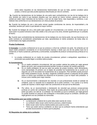 todos estos requisitos en las declaraciones testimoniales de que se trata, podrán constituir plena
        prueba, a menos que esta prueba aparezca desvirtuada por otra en contrario.

 3a. Cuando las declaraciones de los testigos de una parte sean contradictorias con las de los testigos de la
otra, tendrán por cierto lo que declaren aquellos que, aun siendo en menor número, parezca que dicen la
verdad por estar mejor instruidos de los hechos, o por ser de mejor fama, más imparciales y verídicos, o por
hallarse más conformes en sus declaraciones con otras pruebas de proceso.

4a. Cuando los testigos de una y otra parte reúnan iguales condiciones de ciencia, de imparcialidad y de
veracidad, tendrán por cierto lo que declare el mayor número.

5a. Cuando los testigos de una y otra parte sean iguales en circunstancias y en número, de tal modo que la
sana razón no pueda inclinarse a dar más crédito a los unos que a los otros, tendrán igualmente por no probado
el hecho.

6a. Cuando sean contradictorias las declaraciones de los testigos de una misma parte, las que favorezcan a la
parte contraria se considerarán presentadas por ésta, apreciándose el mérito probatorio de todas ellas en
conformidad a las reglas precedentes.

Prueba Confesional.

I) Concepto; La prueba confesional es la que se produce a virtud de confesión de parte. Se entiende por tal
aquel medio probatorio consistente en el reconocimiento expreso o tácito que una de las partes hace de la
verdad de un hecho sustancial, pertinente y controvertido, susceptible de producir consecuencias jurídicas en su
contra.

       La prueba confesional es un medio de prueba circunstancial, judicial o extrajudicial, espontáneo o
        provocado que puede llegar a constituir plena prueba.

II) Características;
             1)   Es un medio probatorio circunstancial, del que pueden valerse las partes por regla general
                  dentro del juicio, pero excepcionalmente también reviste el carácter de medida prejudicial.
             2)   Es un medio probatorio de que se valen las partes de propia iniciativa, tanto demandante,
                  como demandado. El primero con el objeto de acreditar los fundamentos de su acción y el
                  segundo con el fin de probar los fundamentos de su excepción. Pero también puede provocar
                  este medio probatorio el juez, de oficio, exigiendo confesión judicial a cualquiera de las partes
                  sobre un hecho que considere de influencia en el proceso y que no hayan sido probados e
                  incluso como medida para mejor resolver.

            3)    Es un reconocimiento o declaración de voluntad, el cual jurídicamente reviste el carácter de
                  unilateral, pues no necesita de la aceptación de la parte contraria. Y en cuento a su forma
                  puede ser expreso o tácito según sean las condiciones en las que se ha efectuado.

            4)    Por ultimo, es un reconocimiento o declaración de voluntad que produce consecuencias
                  jurídicas en contra del confesante. Este medio de prueba jamás le favorecerá a el sino a la
                  parte que pidió o se vale de la confesión. Es indivisible ya que la confesión, por regla general
                  no puede dividirse en perjuicio del confesante e irrevocable porque la confesión, también por
                  regla general una vez prestada es inamovible.

III) Requisitos para que exista confesión.
                     La declaración unilateral de la parte debe estar exenta de vicios.
                     La confesión debe recaer sobre hechos precisos y determinados.
                     Debe recaer sobre hechos desfavorables para quien la emite.
                     Tiene que existir animus confidendi; es decir que la confesión hecha entendiendo que
                        se esta reconociendo un hecho que le perjudica.

IV) Requisitos de validez de la confesión.


                                                                                                                59
 