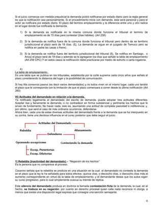 Si el juicio comienza con medida prejudicial la demanda podrá notificarse por estado diario pero la regla general
es que la notificación sea personalmente. Si el procedimiento inicia con demanda, esta será personal y para el
actor se notificara por estado diario. El plazo del termino emplazamiento y la diferencia entre uno y otro radica
en el lugar donde fue notificada la demanda.

    1) Si la demanda es notificada en la misma comuna donde funciona el tribunal el termino de
       emplazamiento es de 15 días para contestar (días hábiles) (Art 258)

    2) Si la demanda se notifica fuera de la comuna donde funciona el tribunal pero dentro de se territorio
       jurisdiccional el plazo será de 18 días. (Ej. La demanda se sigue en el juzgado de Temuco pero se
       notifica en padre las casas o freire)

    3) Si la demanda se notifica fuera del territorio jurisdiccional del tribunal (Ej. Se notifica en Santiago, o
       Arica) el plazo será de 18 días y además se le agregaran los días que señale la tabla de emplazamiento
       (Art 259 CPC) Y en estos casos la notificación debe practicarse por medio de exhorto o carta rogatoria.


    4)
La tabla de emplazamiento.
Es una tabla que se publica en los tribunales, establecida por la corte suprema cada cinco años que señala el
plazo considerando la distancia del lugar y la posibilidad de comunicación.

Si hay litis consorcio pasiva (es decir varios demandados) y no todos viven en el mismo lugar, cada uno tendrá
el plazo que le corresponda con la limitación de que el plazo comenzara a correr desde la última notificación (Art
260)

VI) Actitudes del demandado en relación a la demanda.
Ya notificado legalmente el demandado del escrito de demanda, puede adoptar tres actitudes diferentes:
Aceptar lisa y llanamente la demanda, o no contradecir en forma substancial y pertinente los hechos que le
sirven de fundamento; No hacer nada, esto es, asumiendo una actitud de completa pasividad e indiferencia; y,
por último, que será el caso de más ordinaria ocurrencia, defenderse.
Ahora bien, cada una de estas diversas actitudes del demandado frente a la demanda que se ha interpuesto en
su contra, tiene una decisiva influencia en el curso posterior que debe seguir el juicio.




1) Rebeldía (Inactividad del demandado) - “Negación de los hechos”
Es la persona que no comparece al proceso.

Casarino señala que la rebeldía se produce en una situación en la cual el demandado no contesta la demanda
en el plazo que la ley le ha señalado para estos efectos -quince días, o dieciocho días, o dieciocho días más el
aumento correspondiente en virtud de la tabla de emplazamiento- y el demandante desea que los autos sigan
su curso progresivo, para lo cual simplemente evacua su trámite de réplica.

Este silencio del demandado produce en doctrina la llamada contestación ficta de la demanda, la cual, en el
hecho, se traduce en su negación; por cuanto en derecho procesal quien calla nada reconoce ni otorga, a
menos que exista una disposición legal expresa que consagre una sanción semejante.


                                                                                                                6
 