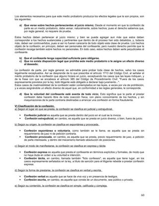 Los elementos necesarios para que este medio probatorio produzca los efectos legales que le son propios, son
los siguientes:

    a) Que verse sobre hechos pertenecientes al juicio mismo; Desde el momento en que la confesión de
       parte es un medio probatorio, debe versar, naturalmente, sobre hechos; pues el derecho sabemos que,
       por regla general, no requiere de prueba.

Estos hechos deben pertenecer al juicio mismo; y bien se puede agregar aun más que estos deben
corresponder a los hechos sustanciales y pertinentes que dentro de él proceso han sido debatidos, y, todavía
más, deben ser controvertidos, pues si así no fueren carecería de todo objeto esta clase de prueba. Los hechos
objeto de la confesión, en principio, deben ser personales del confesante; pero nuestro derecho permite que la
confesión recaiga también sobre hechos no personales. En todo caso, estos hechos deben serle perjudiciales al
confesante.

    b) Que el confesante tenga capacidad suficiente para obligarse.
    c) Que no exista disposición legal que prohíba este medio probatorio o le asigne un efecto diverso
       al deseado;

La confesión de parte, por regla general, es admisible para probar toda clase de hechos, salvo los casos
legalmente exceptuados. Así se desprende de lo que prescribe el artículo 1713 del Código Civil, al señalar el
mérito probatorio de la confesión que alguno hiciere en juicio, exceptuando los casos que las leyes indiquen, y
de la frase con que se encabeza el artículo 385 del Código de Procedimiento Civil: "Fuera de los casos
expresamente previstos por la ley, todo litigante está obligado a declarar bajo juramento...".
Estos casos de inadmisibilidad de la confesión están contemplados en las leyes, a veces por vía de prohibición,
y a veces asignándole un efecto diverso de aquel que, en conformidad a las reglas generales, le corresponde.

    d) Que la voluntad del confesante esté exenta de todo vicio; Esto significa que la parte al prestar
       confesión debe hacerlo libre de toda coacción física, con pleno conocimiento de los hechos, y sin
       maquinaciones de la parte contraria destinadas a arrancar una confesión en forma fraudulenta.

V) Clasificación de la confesión.
a) Según el lugar en que se presta, la confesión se clasifica en judicial y extrajudicial.

       Confesión judicial es aquella que se presta dentro del juicio en el cual se la invoca.
       Confesión extrajudicial, en cambio, es aquella que se presta en juicio diverso, o bien, fuera de juicio.

b) Según su origen, la confesión se clasifica en espontánea y provocada.

       Confesión espontánea o voluntaria, como también se le llama, es aquella que se presta sin
        requerimiento de juez ni de petición contraria.
        Confesión provocada, en cambio, es aquella que se presta, previo requerimiento de juez, a petición
        de parte interesada, y dentro del mecanismo llamado absolución de posiciones.

c) Según el modo de manifestarse, la confesión se clasifica en expresa y tácita .

       Confesión expresa es aquella que presta el confesante en términos explícitos y formales, de modo que
        no haya duda en orden a su voluntad e intención.
       Confesión tácita, en cambio, llamada también "ficto confessio", es aquella que tiene lugar, en los
        casos expresamente señalados en la ley, a título de sanción para el litigante rebelde a prestar confesión
        expresa.

d) Según la forma de prestarse, la confesión se clasifica en verbal y escrita.

       Confesión verbal es aquella que se hace de viva voz y en presencia de testigos.
       Confesión escrita, en cambio, es aquella que consta de un documento, sea público o privado.

e) Según su contenido, la confesión se clasifica en simple, calificada y compleja.


                                                                                                              60
 