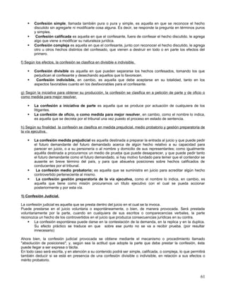    Confesión simple, llamada también pura o pura y simple, es aquella en que se reconoce el hecho
        discutido sin agregarle ni modificarle cosa alguna. Es decir, se responde la pregunta en términos puros
        y simples.
        Confesión calificada es aquella en que el confesante, fuera de confesar el hecho discutido, le agrega
        algo que viene a modificar su naturaleza jurídica.
       Confesión compleja es aquella en que el confesante, junto con reconocer el hecho discutido, le agrega
        otro u otros hechos distintos del confesado, que vienen a destruir en todo o en parte los efectos del
        primero.

f) Según los efectos, la confesión se clasifica en divisible e indivisible.

       Confesión divisible es aquella en que pueden separarse los hechos confesados, tomando los que
        perjudican al confesante y desechando aquellos que lo favorecen.
        Confesión indivisible, en cambio, es aquella que debe aceptarse en su totalidad, tanto en los
        aspectos favorables cuanto en los desfavorables para el confesante.

g) Según la iniciativa para obtener su producción, la confesión se clasifica en a petición de parte y de oficio o
como medida para mejor resolver.

       La confesión a iniciativa de parte es aquella que se produce por actuación de cualquiera de los
        litigantes.
       La confesión de oficio, o como medida para mejor resolver, en cambio, como el nombre lo indica,
        es aquella que se decreta por el tribunal una vez puesto el proceso en estado de sentencia.

h) Según su finalidad la confesión se clasifica en medida prejudicial, medio probatorio y gestión preparatoria de
la vía ejecutiva.

       La confesión medida prejudicial es aquella destinada a preparar la entrada al juicio y que puede pedir
        el futuro demandante del futuro demandado acerca de algún hecho relativo a su capacidad para
        parecer en juicio, o a su personería o al nombre y domicilio de sus representantes; como igualmente
        aquélla destinada a procurarnos un medio de prueba que puede desaparecer, y que puede pedir tanto
        el futuro demandante como el futuro demandado, si hay motivo fundado para temer que el contendor se
        ausente en breve término del país, y para que absuelva posiciones sobre hechos calificados de
        conducentes por el tribunal.
        La confesión medio probatorio; es aquella que se suministra en juicio para acreditar algún hecho
        controvertido perteneciente al mismo.
        La confesión gestión preparatoria de la vía ejecutiva, como el nombre lo indica, en cambio, es
        aquella que tiene como misión procurarnos un título ejecutivo con el cual se pueda accionar
        posteriormente y por esta vía.

1) Confesión Judicial.

La confesión judicial es aquella que se presta dentro del juicio en el cual se la invoca.
Puede prestarse en el juicio voluntaria o espontáneamente, o bien, de manera provocada. Será prestada
voluntariamente por la parte, cuando en cualquiera de sus escritos o comparecencias verbales, la parte
reconozca un hecho de los controvertidos en el juicio que produzca consecuencias jurídicas en su contra.
     La confesión espontánea puede darse en la contestación de la demanda, en la replica y en la duplica.
        Su efecto práctico se traduce en que sobre ese punto no se va a recibir prueba. (por resultar
        innecesario)

Ahora bien, la confesión judicial provocada se obtiene mediante el mecanismo o procedimiento llamado
"absolución de posiciones"; y, según sea la actitud que adopte la parte que debe prestar la confesión, ésta
puede llegar a ser expresa o tácita.
En todo caso será escrita, y en atención a su contenido podrá ser simple, calificada, o compleja, lo que permitirá
también deducir si se está en presencia de una confesión divisible o indivisible, en relación a sus efectos o
mérito probatorio.



                                                                                                               61
 