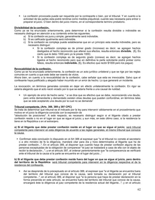    La confesión provocada puede ser requerida por la contraparte o bien, por el tribunal. Y en cuanto a la
        actividad de las partes esta podrá rendirse como medida prejudicial, cuando sea necesaria para entrar o
        preparar el juicio. O bien dentro del juicio mismo, en el correspondiente termino probatorio.

Divisibilidad de la confesión.
Como ya se ha enunciado anteriormente, para determinar si la confesión resulta divisible o indivisible es
necesario distinguir en atención a su contenido entre las siguientes;
        a) Si la confesión es pura y simple; generalmente será indivisible.
        b) Si es calificada igualmente será indivisible.
        c) Si la confesión es compleja puede establecerse que en un principio esta resulta indivisible, pero es
            necesario distinguir:
                 Si la confesión compleja es de primer grado (inconexa) es decir, se agregan hechos
                     desligados al hecho reconocido que alteran sus efectos, resulta entonces divisible. (Ej. Es
                     cierto que le debo 1000 pero yo le preste 1000)
                 Si la confesión compleja es de segundo grado (conexa) es decir, se agregan hechos
                     ligados al hecho reconocido pero que en definitiva la parte solicitante podrá probar como
                     falsos, resulta entonces indivisible. (Ej. Es efectivo que recibí $1000 pero los pague)

Revocabilidad de la confesión.
Como ya se ha enunciado anteriormente, la confesión es un acto jurídico unilateral y que se rige por las reglas
comunes en cuento a que este debe ser exento de vicios.
Ahora bien, en cuento a la revocabilidad de la confesión, cabe señalar que esta es irrevocable. Salvo que el
confesante haya justificado y alegado haber incurrido en un error de hecho. Lo que generará un incidente.

La revocación, en términos generales consiste en dejar sin efecto unilateralmente la confesión. En rigor se
estaría alegando que el acto nació viciado por lo que se estaría frente a una causal de nulidad.

       Un ejemplo de error de hecho seria; “ si se dice que es efectivo que se debe, reconociendo una deuda,
        pero entre demandante y demandado existen otras deudas que pueden confundirse, en términos tales
        que se este aceptando una deuda por la cual no se demanda”

Tribunal competente. (Arts. 388, 389 y 397 CPC)
Se trata de determinar qué tribunal es el indicado por la ley para intervenir válidamente en el procedimiento que
motiva en el juicio la diligencia conocida con la expresión de
"absolución de posiciones". A este respecto, es necesario distinguir según si el litigante citado a prestar
confesión reside o no en el lugar en que se sigue el juicio; y aun más, en este último caso, si la residencia la
tiene en la República o en el extranjero.

a) Si el litigante que debe prestar confesión reside en el lugar en que se sigue el juicio; será tribunal
competente para intervenir en esta diligencia de acuerdo a las reglas generales, el mismo tribunal que conozca
la causa.

   Confirman esta conclusión lo dispuesto en el Art 388 al expresar que "si el tribunal no comete al secretario
    o a otro ministro de fe la diligencia, mandará citar para día y hora determinados al litigante que ha de
    prestar confesión..."; En el artículo 389, al disponer que cuando haya de prestar confesión alguna de las
    personas exceptuadas de la obligación de comparecer "el juez se trasladará a casa de ella con el objeto de
    recibir la declaración..."; y en el artículo 397, al ordenar perentoriamente que "la comparecencia se verificará
    ante el tribunal de la causa si la parte se encuentra en el lugar del juicio...”

b) Si el litigante que debe prestar confesión reside fuera del lugar en que se sigue el juicio, pero dentro
del territorio de la República: será tribunal competente para intervenir en la diligencia respectiva el de la
residencia del confesante.

       Así se desprende de lo preceptuado en el artículo 388, al expresar que "si el litigante se encuentra fuera
        del territorio del tribunal que conoce de la causa, será tomada su declaración por el tribunal
        competente..."; en el artículo 389, al disponer que "si la persona que haya de prestar declaración en la
        forma prevenida en este artículo, se encuentra fuera del territorio del tribunal que conoce de la causa,
        encargará éste la diligencia al juez competente de la residencia actual del litigante..."; y en el artículo

                                                                                                                 62
 
