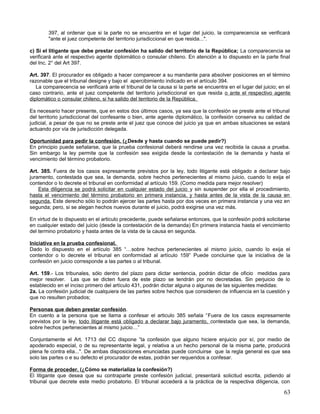 397, al ordenar que si la parte no se encuentra en el lugar del juicio, la comparecencia se verificará
        "ante el juez competente del territorio jurisdiccional en que resida...".

c) Si el litigante que debe prestar confesión ha salido del territorio de la República; La comparecencia se
verificará ante el respectivo agente diplomático o consular chileno. En atención a lo dispuesto en la parte final
del Inc. 2° del Art 397.

Art. 397. El procurador es obligado a hacer comparecer a su mandante para absolver posiciones en el término
razonable que el tribunal designe y bajo el apercibimiento indicado en el artículo 394.
   La comparecencia se verificará ante el tribunal de la causa si la parte se encuentra en el lugar del juicio; en el
caso contrario, ante el juez competente del territorio jurisdiccional en que resida o ante el respectivo agente
diplomático o consular chileno, si ha salido del territorio de la República.

Es necesario hacer presente, que en estos dos últimos casos, ya sea que la confesión se preste ante el tribunal
del territorio jurisdiccional del confesante o bien, ante agente diplomático, la confesión conserva su calidad de
judicial, a pesar de que no se preste ante el juez que conoce del juicio ya que en ambas situaciones se estará
actuando por vía de jurisdicción delegada.

Oportunidad para pedir la confesión. (¿Desde y hasta cuando se puede pedir?)
En principio puede señalarse, que la prueba confesional deberá rendirse una vez recibida la causa a prueba.
Sin embargo la ley permite que la confesión sea exigida desde la contestación de la demanda y hasta el
vencimiento del término probatorio.

Art. 385. Fuera de los casos expresamente previstos por la ley, todo litigante está obligado a declarar bajo
juramento, contestada que sea, la demanda, sobre hechos pertenecientes al mismo juicio, cuando lo exija el
contendor o lo decrete el tribunal en conformidad al artículo 159. (Como medida para mejor resolver)
    Esta diligencia se podrá solicitar en cualquier estado del juicio y sin suspender por ella el procedimiento,
hasta el vencimiento del término probatorio en primera instancia, y hasta antes de la vista de la causa en
segunda. Este derecho sólo lo podrán ejercer las partes hasta por dos veces en primera instancia y una vez en
segunda; pero, si se alegan hechos nuevos durante el juicio, podrá exigirse una vez más.

En virtud de lo dispuesto en el articulo precedente, puede señalarse entonces, que la confesión podrá solicitarse
en cualquier estado del juicio (desde la contestación de la demanda) En primera instancia hasta el vencimiento
del termino probatorio y hasta antes de la vista de la causa en segunda.

Iniciativa en la prueba confesional.
Dado lo dispuesto en el artículo 385 “…sobre hechos pertenecientes al mismo juicio, cuando lo exija el
contendor o lo decrete el tribunal en conformidad al artículo 159” Puede concluirse que la iniciativa de la
confesión en juicio corresponde a las partes o al tribunal.

Art. 159.- Los tribunales, sólo dentro del plazo para dictar sentencia, podrán dictar de oficio medidas para
mejor resolver. Las que se dicten fuera de este plazo se tendrán por no decretadas. Sin perjuicio de lo
establecido en el inciso primero del artículo 431, podrán dictar alguna o algunas de las siguientes medidas:
2a. La confesión judicial de cualquiera de las partes sobre hechos que consideren de influencia en la cuestión y
que no resulten probados;

Personas que deben prestar confesión.
En cuento a la persona que se llama a confesar el articulo 385 señala “Fuera de los casos expresamente
previstos por la ley, todo litigante está obligado a declarar bajo juramento, contestada que sea, la demanda,
sobre hechos pertenecientes al mismo juicio…”

Conjuntamente el Art. 1713 del CC dispone “la confesión que alguno hiciere enjuicio por sí, por medio de
apoderado especial, o de su representante legal, y relativa a un hecho personal de la misma parte, producirá
plena fe contra ella...". De ambas disposiciones enunciadas puede concluirse que la regla general es que sea
solo las partes o e su defecto el procurador de estas, podrán ser requeridos a confesar.

Forma de proceder. (¿Cómo se materializa la confesión?)
El litigante que desea que su contraparte preste confesión judicial, presentará solicitud escrita, pidiendo al
tribunal que decrete este medio probatorio. El tribunal accederá a la práctica de la respectiva diligencia, con

                                                                                                                  63
 