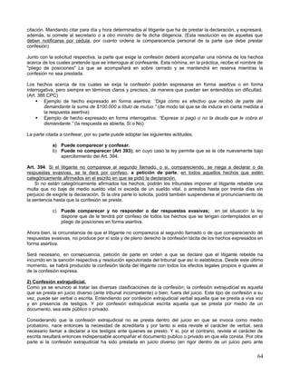 citación. Mandando citar para día y hora determinados al litigante que ha de prestar la declaración, y expresará,
además, si comete al secretario o a otro ministro de fe dicha diligencia. (Esta resolución es de aquellas que
deben notificarse por cédula, por cuanto ordena la comparecencia personal de la parte que debe prestar
confesión)

Junto con la solicitud respectiva, la parte que exige la confesión deberá acompañar una nómina de los hechos
acerca de los cuales pretende que se interrogue al confesante. Esta nómina, en la práctica, recibe el nombre de
"pliego de posiciones" La que se acompañará en sobre cerrado y se mantendrá en reserva mientras la
confesión no sea prestada.

Los hechos acerca de los cuales se exija la confesión podrán expresarse en forma asertiva o en forma
interrogativa, pero siempre en términos claros y precisos, de manera que puedan ser entendidos sin dificultad.
(Art. 386 CPC)
      Ejemplo de hecho expresado en forma asertiva: “Diga cómo es efectivo que recibió de parte del
         demandante la suma de $100.000 a título de mutuo.” (de modo tal que se de induce en cierta medida a
         la respuesta asertiva)
      Ejemplo de hecho expresado en forma interrogativa: “Exprese si pagó o no la deuda que le cobra el
         demandante.” (la respuesta es abierta; Si o No)

La parte citada a confesar, por su parte puede adoptar las siguientes actitudes;

            a) Puede comparecer y confesar.
            b) Puede no comparecer (Art 393); en cuyo caso la ley permite que se le cite nuevamente bajo
               apercibimiento del Art. 394.

Art. 394. Si el litigante no comparece al segundo llamado, o si, compareciendo, se niega a declarar o da
respuestas evasivas, se le dará por confeso, a petición de parte, en todos aquellos hechos que estén
categóricamente afirmados en el escrito en que se pidió la declaración.
    Si no están categóricamente afirmados los hechos, podrán los tribunales imponer al litigante rebelde una
multa que no baje de medio sueldo vital ni exceda de un sueldo vital, o arrestos hasta por treinta días sin
perjuicio de exigirle la declaración. Si la otra parte lo solicita, podrá también suspenderse el pronunciamiento de
la sentencia hasta que la confesión se preste.

            c) Puede comparecer y no responder o dar respuestas evasivas; en tal situación la ley
               dispone que de le tendrá por confeso de todos los hechos que se tengan contemplados en el
               pliego de posiciones en forma asertiva.

Ahora bien, la circunstancia de que el litigante no comparezca al segundo llamado o de que compareciendo dé
respuestas evasivas, no produce por sí sola y de pleno derecho la confesión tácita de los hechos expresados en
forma asertiva.

Será necesario, en consecuencia, petición de parte en orden a que se declare que el litigante rebelde ha
incurrido en la sanción respectiva y resolución ejecutoriada del tribunal que así lo establezca. Desde este último
momento, se habrá producido la confesión tácita del litigante con todos los efectos legales propios e iguales al
de la confesión expresa.

2) Confesión extrajudicial.
Como ya se enuncio al tratar las diversas clasificaciones de la confesión; la confesión extrajudicial es aquella
que se presta en juicio diverso (ante tribunal incompetente) o bien, fuera del juicio. Este tipo de confesión a su
vez, puede ser verbal o escrita. Entendiendo por confesión extrajudicial verbal aquella que se presta a viva voz
y en presencia de testigos. Y por confesión extrajudicial escrita aquella que se presta por medio de un
documento, sea este público o privado.

Considerando que la confesión extrajudicial no se presta dentro del juicio en que se invoca como medio
probatorio, nace entonces la necesidad de acreditarla y por tanto si esta reviste el carácter de verbal, será
necesario llamar a declarar a los testigos ante quienes se presto. Y si, por el contrario, reviste el carácter de
escrita resultará entonces indispensable acompañar el documento publico o privado en que ella consta. Por otra
parte si la confesión extrajudicial ha sido prestada en juicio diverso (en rigor dentro de un juicio pero ante


                                                                                                                64
 
