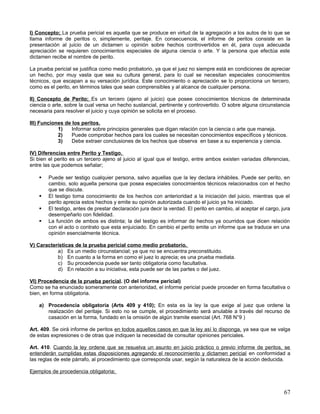 I) Concepto; La prueba pericial es aquella que se produce en virtud de la agregación a los autos de lo que se
llama informe de peritos o, simplemente, peritaje. En consecuencia, el informe de peritos consiste en la
presentación al juicio de un dictamen u opinión sobre hechos controvertidos en él, para cuya adecuada
apreciación se requieren conocimientos especiales de alguna ciencia o arte. Y la persona que efectúa este
dictamen recibe el nombre de perito.

La prueba pericial se justifica como medio probatorio, ya que el juez no siempre está en condiciones de apreciar
un hecho, por muy vasta que sea su cultura general, para lo cual se necesitan especiales conocimientos
técnicos, que escapan a su versación jurídica. Este conocimiento o apreciación se lo proporciona un tercero,
como es el perito, en términos tales que sean comprensibles y al alcance de cualquier persona.

II) Concepto de Perito; Es un tercero (ajeno al juicio) que posee conocimientos técnicos de determinada
ciencia o arte, sobre la cual versa un hecho sustancial, pertinente y controvertido. O sobre alguna circunstancia
necesaria para resolver el juicio y cuya opinión se solicita en el proceso.

III) Funciones de los peritos.
            1)    Informar sobre principios generales que digan relación con la ciencia o arte que maneja.
            2)    Puede comprobar hechos para los cuales se necesitan conocimientos específicos y técnicos.
            3)    Debe extraer conclusiones de los hechos que observa en base a su experiencia y ciencia.

IV) Diferencias entre Perito y Testigo.
Si bien el perito es un tercero ajeno al juicio al igual que el testigo, entre ambos existen variadas diferencias,
entre las que podemos señalar;

       Puede ser testigo cualquier persona, salvo aquellas que la ley declara inhábiles. Puede ser perito, en
        cambio, solo aquella persona que posea especiales conocimientos técnicos relacionados con el hecho
        que se discute.
       El testigo toma conocimiento de los hechos con anterioridad a la iniciación del juicio, mientras que el
        perito aprecia estos hechos y emite su opinión autorizada cuando el juicio ya ha iniciado.
       El testigo, antes de prestar declaración jura decir la verdad. El perito en cambio, al aceptar el cargo, jura
        desempeñarlo con fidelidad.
       La función de ambos es distinta; la del testigo es informar de hechos ya ocurridos que dicen relación
        con el acto o contrato que esta enjuiciado. En cambio el perito emite un informe que se traduce en una
        opinión esencialmente técnica.

V) Características de la prueba pericial como medio probatorio.
           a) Es un medio circunstancial; ya que no se encuentra preconstituido.
           b) En cuanto a la forma en como el juez lo aprecia; es una prueba mediata.
           c) Su procedencia puede ser tanto obligatoria como facultativa.
           d) En relación a su iniciativa, esta puede ser de las partes o del juez.

VI) Procedencia de la prueba pericial. (O del informe pericial)
Como se ha enunciado someramente con anterioridad, el informe pericial puede proceder en forma facultativa o
bien, en forma obligatoria.

    a) Procedencia obligatoria (Arts 409 y 410); En esta es la ley la que exige al juez que ordene la
       realización del peritaje. Si esto no se cumple, el procedimiento será anulable a través del recurso de
       casación en la forma, fundado en la omisión de algún tramite esencial (Art. 768 N°9 )

Art. 409. Se oirá informe de peritos en todos aquellos casos en que la ley así lo disponga, ya sea que se valga
de estas expresiones o de otras que indiquen la necesidad de consultar opiniones periciales.

Art. 410. Cuando la ley ordene que se resuelva un asunto en juicio práctico o previo informe de peritos, se
entenderán cumplidas estas disposiciones agregando el reconocimiento y dictamen pericial en conformidad a
las reglas de este párrafo, al procedimiento que corresponda usar, según la naturaleza de la acción deducida.

Ejemplos de procedencia obligatoria;



                                                                                                                  67
 