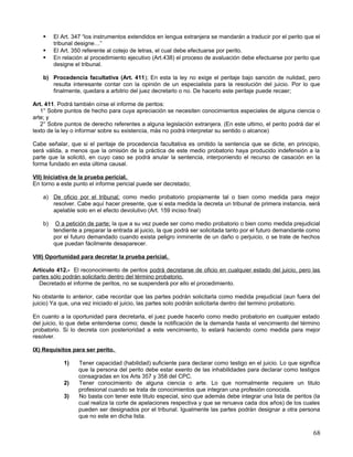    El Art. 347 “los instrumentos extendidos en lengua extranjera se mandarán a traducir por el perito que el
         tribunal designe…”
        El Art. 350 referente al cotejo de letras, el cual debe efectuarse por perito.
        En relación al procedimiento ejecutivo (Art.438) el proceso de avaluación debe efectuarse por perito que
         designe el tribunal.

    b) Procedencia facultativa (Art. 411); En esta la ley no exige el peritaje bajo sanción de nulidad, pero
       resulta interesante contar con la opinión de un especialista para la resolución del juicio. Por lo que
       finalmente, quedara a arbitrio del juez decretarlo o no. De hacerlo este peritaje puede recaer;

Art. 411. Podrá también oírse el informe de peritos:
   1° Sobre puntos de hecho para cuya apreciación se necesiten conocimientos especiales de alguna ciencia o
arte; y
   2° Sobre puntos de derecho referentes a alguna legislación extranjera. (En este ultimo, el perito podrá dar el
texto de la ley o informar sobre su existencia, más no podrá interpretar su sentido o alcance)

Cabe señalar, que si el peritaje de procedencia facultativa es omitido la sentencia que se dicte, en principio,
será válida, a menos que la omisión de la práctica de este medio probatorio haya producido indefensión a la
parte que la solicitó, en cuyo caso se podrá anular la sentencia, interponiendo el recurso de casación en la
forma fundado en esta última causal.

VII) Iniciativa de la prueba pericial.
En torno a este punto el informe pericial puede ser decretado;

    a) De oficio por el tribunal; como medio probatorio propiamente tal o bien como medida para mejor
       resolver. Cabe aquí hacer presente, que si esta medida la decreta un tribunal de primera instancia, será
       apelable solo en el efecto devolutivo (Art. 159 inciso final)

    b)    O a petición de parte; la que a su vez puede ser como medio probatorio o bien como medida prejudicial
         tendiente a preparar la entrada al juicio, la que podrá ser solicitada tanto por el futuro demandante como
         por el futuro demandado cuando exista peligro inminente de un daño o perjuicio, o se trate de hechos
         que puedan fácilmente desaparecer.

VIII) Oportunidad para decretar la prueba pericial.

Artículo 412.- El reconocimiento de peritos podrá decretarse de oficio en cualquier estado del juicio, pero las
partes sólo podrán solicitarlo dentro del término probatorio.
  Decretado el informe de peritos, no se suspenderá por ello el procedimiento.

No obstante lo anterior, cabe recordar que las partes podrán solicitarla como medida prejudicial (aun fuera del
juicio) Ya que, una vez iniciado el juicio, las partes solo podrán solicitarla dentro del termino probatorio.

En cuanto a la oportunidad para decretarla, el juez puede hacerlo como medio probatorio en cualquier estado
del juicio, lo que debe entenderse como; desde la notificación de la demanda hasta el vencimiento del término
probatorio. Si lo decreta con posterioridad a este vencimiento, lo estará haciendo como medida para mejor
resolver.

IX) Requisitos para ser perito.

             1)   Tener capacidad (habilidad) suficiente para declarar como testigo en el juicio. Lo que significa
                  que la persona del perito debe estar exento de las inhabilidades para declarar como testigos
                  consagradas en los Arts 357 y 358 del CPC.
             2)   Tener conocimiento de alguna ciencia o arte. Lo que normalmente requiere un titulo
                  profesional cuando se trata de conocimientos que integran una profesión conocida.
             3)   No basta con tener este titulo especial, sino que además debe integrar una lista de peritos (la
                  cual realiza la corte de apelaciones respectiva y que se renueva cada dos años) de los cuales
                  pueden ser designados por el tribunal. Igualmente las partes podrán designar a otra persona
                  que no este en dicha lista.

                                                                                                                68
 