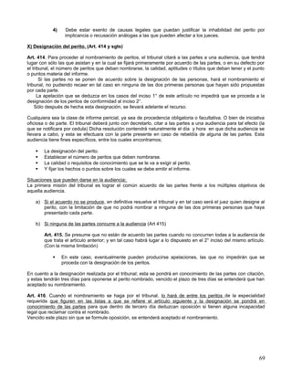 4)    Debe estar exento de causas legales que puedan justificar la inhabilidad del perito por
                  implicancia o recusación análogas a las que pueden afectar a los jueces.

X) Designación del perito. (Art. 414 y sgts)

Art. 414. Para proceder al nombramiento de peritos, el tribunal citará a las partes a una audiencia, que tendrá
lugar con sólo las que asistan y en la cual se fijará primeramente por acuerdo de las partes, o en su defecto por
el tribunal, el número de peritos que deban nombrarse, la calidad, aptitudes o títulos que deban tener y el punto
o puntos materia del informe.
       Si las partes no se ponen de acuerdo sobre la designación de las personas, hará el nombramiento el
tribunal, no pudiendo recaer en tal caso en ninguna de las dos primeras personas que hayan sido propuestas
por cada parte.
      La apelación que se deduzca en los casos del inciso 1° de este artículo no impedirá que se proceda a la
designación de los peritos de conformidad al inciso 2°.
    Sólo después de hecha esta designación, se llevará adelante el recurso.

Cualquiera sea la clase de informe pericial, ya sea de procedencia obligatoria o facultativa. O bien de iniciativa
oficiosa o de parte. El tribunal deberá junto con decretarlo, citar a las partes a una audiencia para tal efecto (la
que se notificara por cedula) Dicha resolución contendrá naturalmente el día y hora en que dicha audiencia se
llevara a cabo, y esta se efectuara con la parte presente en caso de rebeldía de alguna de las partes. Esta
audiencia tiene fines específicos, entre los cuales encontramos;

       La designación del perito.
       Establecer el número de peritos que deben nombrarse.
       La calidad o requisitos de conocimiento que se le va a exigir al perito.
       Y fijar los hechos o puntos sobre los cuales se debe emitir el informe.

Situaciones que pueden darse en la audiencia;
La primera misión del tribunal es lograr el común acuerdo de las partes frente a los múltiples objetivos de
aquella audiencia.

    a) Si el acuerdo no se produce , en definitiva resuelve el tribunal y en tal caso será el juez quien designe al
       perito, con la limitación de que no podrá nombrar a ninguna de las dos primeras personas que haya
       presentado cada parte.

    b) Si ninguna de las partes concurre a la audiencia (Art 415)

        Art. 415. Se presume que no están de acuerdo las partes cuando no concurren todas a la audiencia de
        que trata el artículo anterior; y en tal caso habrá lugar a lo dispuesto en el 2° inciso del mismo artículo.
        (Con la misma limitación)

                En este caso, eventualmente pueden producirse apelaciones, las que no impedirán que se
                 proceda con la designación de los peritos.

En cuento a la designación realizada por el tribunal; esta se pondrá en conocimiento de las partes con citación,
y estas tendrán tres días para oponerse al perito nombrado, vencido el plazo de tres días se entenderá que han
aceptado su nombramiento.

Art. 416. Cuando el nombramiento se haga por el tribunal, lo hará de entre los peritos de la especialidad
requerida que figuren en las listas a que se refiere el artículo siguiente y la designación se pondrá en
conocimiento de las partes para que dentro de tercero día deduzcan oposición si tienen alguna incapacidad
legal que reclamar contra el nombrado.
Vencido este plazo sin que se formule oposición, se entenderá aceptado el nombramiento.




                                                                                                                 69
 