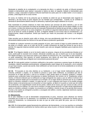 Declarada la rebeldía de la contestación a la demanda de oficio o a petición de parte, el tribunal proveerá
traslado al demandante para replicar; evacuada la réplica se dará, en seguida, traslado al demandado para
duplicar; y luego, evacuada la duplica el tribunal examinará los autos para ver si debe recibir o no la causa a
prueba, y ésta seguirá así su curso normal.

En suma, en materia civil la ley presume que la rebeldía es señal de que el demandado esta negando la
demanda y de esa forma el juicio seguirá con los tramites que correspondan. Cuando no se contesta la
demanda el demandante deberá evacuar la demanda y replicará para seguir adelante con el juicio.

Esta inactividad en primera instancia no tiene más alcance que provocar de pleno derecho y por el solo
ministerio de la ley la preclusión de todas las facultades que no se ejercen dentro de los plazos fatales o lo que
es lo mismo, no tiene otro alcance que dar por evacuado ficticiamente el trámite de que se trata, a objeto de que
los autos puedan continuar en su curso progresivo. En cambio en segunda instancia tiene un alcance mayor, ya
que no se toma en cuenta al apelado, es decir, al litigante rebelde no se le toma más en consideración; y si,
posteriormente, desea comparecer, tendrá que hacerlo por medio de procurador del número o de abogado
habilitado.

Cabe recordar que en derecho quien calla no otorga, sino que sencillamente nada dice, por lo que el actor o
demandante deberá probar los hechos en los que se basa su pretensión igualmente.

El rebelde en cualquier momento se puede presentar al juicio, pero cuando lo haga no podrá pretender echar
pie atrás a lo obrado, salvo en el caso del Art 80 y puede comparecer de todas las formas en que la ley lo
permite. En segunda instancia también podría hacerlo, pero solo por abogado habilitado para el ejercicio de la
profesión.

Art 80. “Si al litigante rebelde no se le ha hecho saber en persona, ninguna de las providencias libradas en el
juicio, podrá pedir la rescisión de lo obrado, ofreciendo acreditar que, por un hecho que no le sea imputable,
han dejado de llegar a sus manos las copias a que refieren los artículos 40 y 44, o que ellas no sean exactas en
su parte substancial. Este derecho no podrá reclamarse sino dentro de cinco días, contados desde que
aparezca o se acredite que el litigante tuvo conocimiento personal del juicio”

Art. 40 “En toda gestión judicial, la primera notificación a las partes o personas a quienes hayan de afectar sus
resultados, deberá hacérseles personalmente, entregándoseles copia íntegra de la resolución y de la solicitud
en que haya recaído, cuando sea escrita. Esta notificación se hará al actor en la forma establecida en el artículo
5. (Estado diario)”

Art 44. “Si buscada en dos días distintos en su habitación, o en el lugar donde habitualmente ejerce su
industria, profesión o empleo, no es habida la persona a quien debe notificarse, se acreditará que ella se
encuentra en el lugar del juicio y cuál es su morada o lugar donde ejerce su industria, profesión o empleo,
bastando para comprobar estas circunstancias la debida certificación del ministro de fe. Establecidos ambos
hechos, el tribunal ordenará que la notificación se haga entregando las copias a que se refiere el artículo 40 a
cualquiera persona adulta que se encuentre en la morada o en el lugar donde la persona que se va a notificar
ejerce su industria, profesión o empleo. Si nadie hay allí, o si por cualquiera otra causa no es posible entregar
dichas copias a las personas que se encuentren en esos lugares, se fijará en la puerta un aviso que dé noticia
de la demanda, con especificación exacta de las partes, materia de la causa, juez que conoce en ella y de las
resoluciones que se notifican. En caso que la morada o el lugar donde pernocta o el lugar donde habitualmente
ejerce su industria, profesión o empleo, se encuentre en un edificio o recinto al que no se permite libre acceso,
el aviso y las copias se entregarán al portero o encargado del edificio o recinto, dejándose testimonio expreso
de esta circunstancia”

2) Allanamiento.
Es el acto mediante el cual el demandado compareciendo al juicio, reconoce como efectivos los hechos
invocados por el actor en su demanda o no contradice en forma substancial y pertinente los hechos que le
sirven de fundamento. La consecuencia de esto es que se omite una parte del juicio, que es el término
probatorio.

Art. 313. Si el demandado acepta llanamente las peticiones del demandante, o si en sus escritos no contradice
en materia substancial y pertinente los hechos sobre que versa el juicio, el tribunal mandará citar a las partes


                                                                                                                7
 