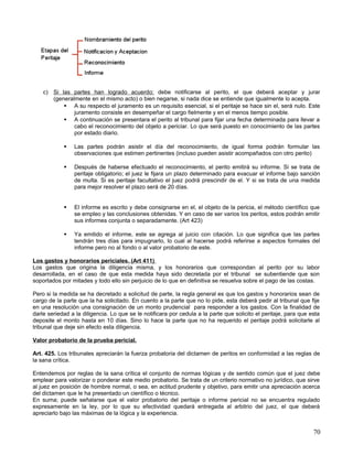 c) Si las partes han logrado acuerdo; debe notificarse al perito, el que deberá aceptar y jurar
       (generalmente en el mismo acto) o bien negarse, si nada dice se entiende que igualmente lo acepta.
            A su respecto el juramento es un requisito esencial, si el peritaje se hace sin el, será nulo. Este
               juramento consiste en desempeñar el cargo fielmente y en el menos tiempo posible.
            A continuación se presentara el perito al tribunal para fijar una fecha determinada para llevar a
               cabo el reconocimiento del objeto a periciar. Lo que será puesto en conocimiento de las partes
               por estado diario.

               Las partes podrán asistir el día del reconocimiento, de igual forma podrán formular las
                observaciones que estimen pertinentes (incluso pueden asistir acompañados con otro perito)

               Después de haberse efectuado el reconocimiento, el perito emitirá su informe. Si se trata de
                peritaje obligatorio; el juez le fijara un plazo determinado para evacuar el informe bajo sanción
                de multa. Si es peritaje facultativo el juez podrá prescindir de el. Y si se trata de una medida
                para mejor resolver el plazo será de 20 días.


               El informe es escrito y debe consignarse en el, el objeto de la pericia, el método científico que
                se empleo y las conclusiones obtenidas. Y en caso de ser varios los peritos, estos podrán emitir
                sus informes conjunta o separadamente. (Art 423)

               Ya emitido el informe, este se agrega al juicio con citación. Lo que significa que las partes
                tendrán tres días para impugnarlo, lo cual al hacerse podrá referirse a aspectos formales del
                informe pero no al fondo o al valor probatorio de este.

Los gastos y honorarios periciales. (Art 411)
Los gastos que origina la diligencia misma, y los honorarios que correspondan al perito por su labor
desarrollada, en el caso de que esta medida haya sido decretada por el tribunal se subentiende que son
soportados por mitades y todo ello sin perjuicio de lo que en definitiva se resuelva sobre el pago de las costas.

Pero si la medida se ha decretado a solicitud de parte, la regla general es que los gastos y honorarios sean de
cargo de la parte que la ha solicitado. En cuento a la parte que no lo pide, esta deberá pedir al tribunal que fije
en una resolución una consignación de un monto prudencial para responder a los gastos. Con la finalidad de
darle seriedad a la diligencia. Lo que se le notificara por cedula a la parte que solicito el peritaje, para que esta
deposite el monto hasta en 10 días. Sino lo hace la parte que no ha requerido el peritaje podrá solicitarle al
tribunal que deje sin efecto esta diligencia.

Valor probatorio de la prueba pericial.

Art. 425. Los tribunales apreciarán la fuerza probatoria del dictamen de peritos en conformidad a las reglas de
la sana crítica.

Entendemos por reglas de la sana crítica el conjunto de normas lógicas y de sentido común que el juez debe
emplear para valorizar o ponderar este medio probatorio. Se trata de un criterio normativo no jurídico, que sirve
al juez en posición de hombre normal, o sea, en actitud prudente y objetivo, para emitir una apreciación acerca
del dictamen que le ha presentado un científico o técnico.
En suma; puede señalarse que el valor probatorio del peritaje o informe pericial no se encuentra regulado
expresamente en la ley, por lo que su efectividad quedará entregada al arbitrio del juez, el que deberá
apreciarlo bajo las máximas de la lógica y la experiencia.


                                                                                                                  70
 