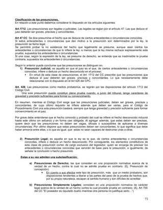 Clasificación de las presunciones.
En relación a este punto debemos considerar lo dispuesto en los artículos siguientes:

Art.1712. Las presunciones son legales o judiciales. Las legales se reglan por el artículo 47. Las que deduce el
juez deberán ser graves, precisas y concordantes.

Art 47 CC. Se dice presumirse el hecho que se deduce de ciertos antecedentes o circunstancias conocidas.
Si estos antecedentes o circunstancias que dan motivo a la presunción son determinados por la ley, la
presunción se llama legal.
Se permitirá probar la no existencia del hecho que legalmente se presume, aunque sean ciertos los
antecedentes o circunstancias de que lo infiere la ley; a menos que la ley misma rechace expresamente esta
prueba, supuestos los antecedentes o circunstancias.
Si una cosa, según la expresión de la ley, se presume de derecho, se entiende que es inadmisible la prueba
contraria, supuestos los antecedentes o circunstancias.

Según lo anterior puede concluirse que las presunciones se distinguen en;
   1) Presunción Judicial; es aquella en que el juez es el que, de ciertos antecedentes o circunstancias
       conocidas, infiere o deduce un hecho desconocido en el proceso.
        En virtud de esta clase de presunciones; el Art. 1712 del CC prescribe que las presunciones que
           deduce el juez deberán ser graves, precisas y concordantes. Lo que necesariamente debe
           relacionarse con lo dispuesto en el Art 426 del CPC.

Art. 426. Las presunciones como medios probatorios, se regirán por las disposiciones del artículo 1712 del
Código Civil.
      Una sola presunción puede constituir plena prueba cuando, a juicio del tribunal, tenga caracteres de
gravedad y precisión suficientes para formar su convencimiento.

En resumen, mientras el Código Civil exige que las presunciones judiciales; deben ser graves, precisas y
concordantes, de cuyo último requisito se infiere además que deben ser varias, para el Código de
Procedimiento Civil una sola presunción bastará, siempre que tenga gravedad y precisión suficiente para formar
convencimiento en el juez.

Por grave debe entenderse que el hecho conocido y probado del cual se infiere el hecho desconocido inducirá
hasta este último sin esfuerzo y en forma casi obligada; Al agregar además, que estas deben ser precisas,
quiere decir que las presunciones no deben ser vagas, difusas o susceptibles de aplicarse a diversas
circunstancias; Por ultimo dispone que estas presunciones deben ser concordantes, lo que significa que debe
haber armonía entre ellas, o lo que es igual, que estas no sean capaces de destruirse unas a otras.


    2) Presunción Legal; es aquella en que la ley es la que, de ciertos antecedentes o circunstancias
       conocidas, infiere o deduce un hecho desconocido. Por consiguiente, los elementos constitutivos de
       esta clase de presunción corren de cargo exclusivo del legislador, quien se encarga de precisar los
       antecedentes o circunstancias conocidas que servirán de base para la presunción, e igualmente, de
       señalar la conclusión o hecho presumido.

    Estas a su vez admiten una subclasificación;

            a) Presunciones de Derecho; las que consisten en una proposición normativa acerca de la
               verdad de un hecho, contra la cual no se admite prueba en contrario. (Ej. Presunción de
               concepción)
                     En cuento a sus efectos este tipo de presunción, más que un medio probatorio, son
                        disposiciones tendientes a liberar a las partes del peso de la prueba de hechos que,
                        por su propia naturaleza, escapan al sentido humano y son difíciles de acreditar.

            b) Presunciones Simplemente Legales; consisten en una proposición normativa de carácter
               legal acerca de la verdad de un hecho contra la cual procede prueba en contrario. (Ej. Art 700
               del CC “El poseedor es reputado dueño mientras otra persona no justifique serlo…”)


                                                                                                             73
 