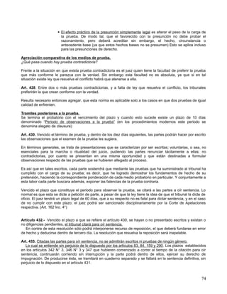  El efecto práctico de la presunción simplemente legal es alterar el peso de la carga de
                        la prueba. De modo tal, que el favorecido con la presunción no debe probar el
                        razonamiento, pero deberá acreditar sin embargo, el hecho, circunstancia o
                        antecedente base (ya que estos hechos bases no se presumen) Esto se aplica incluso
                        para las presunciones de derecho.

Apreciación comparativa de los medios de prueba.
¿Qué pasa cuando hay prueba contradictoria?

Frente a la situación en que exista prueba contradictoria es el juez quien tiene la facultad de preferir la prueba
que más conforme le parezca con la verdad. Sin embargo esta facultad no es absoluta, ya que si en tal
situación existe ley que resuelva el conflicto habrá que atenerse a ella.

Art. 428. Entre dos o más pruebas contradictorias, y a falta de ley que resuelva el conflicto, los tribunales
preferirán la que crean conforme con la verdad.

Resulta necesario entonces agregar, que esta norma es aplicable solo a los casos en que dos pruebas de igual
calidad de enfrenten.

Tramites posteriores a la prueba.
Se termina el probatorio con el vencimiento del plazo y cuando esto sucede existe un plazo de 10 días
denominado “Periodo de observaciones a la prueba” (en los procedimientos modernos este periodo se
denomina alegato de clausura)

Art. 430. Vencido el término de prueba, y dentro de los diez días siguientes, las partes podrán hacer por escrito
las observaciones que el examen de la prueba les sugiera.

En términos generales, se trata de presentaciones que se caracterizan por ser escritas; voluntarias, o sea, no
esenciales para la marcha o ritualidad del juicio, pudiendo las partes renunciar tácitamente a ellas; no
contradictorias, por cuanto se presentan en una misma oportunidad y que están destinadas a formular
observaciones respecto de las pruebas que se hubieren allegado al proceso.

Es así que en tales escritos, cada parte sostendrá que mediante las pruebas que ha suministrado al tribunal ha
cumplido con el cargo de su prueba; es decir, que ha logrado demostrar los fundamentos de hecho de su
pretensión, haciendo la correspondiente ponderación de cada medio probatorio en particular. Y conjuntamente a
esta labor cada parte buscara además, exponer las falencias de la prueba contraria.

Vencido el plazo que constituye el periodo para observar la prueba, se citará a las partes a oír sentencia. Lo
normal es que esta se dicte a petición de parte, a pesar de que la ley tiene la idea de que el tribunal la dicte de
oficio. El juez tendrá un plazo legal de 60 días, que a su respecto no es fatal para dictar sentencia, y en el caso
de no cumplir con este plazo, el juez podrá ser sancionado disciplinariamente por la Corte de Apelaciones
respectiva. (Art. 162 Inc. 4°)


Artículo 432.- Vencido el plazo a que se refiere el artículo 430, se hayan o no presentado escritos y existan o
no diligencias pendientes, el tribunal citará para oír sentencia.
   En contra de esta resolución sólo podrá interponerse recurso de reposición, el que deberá fundarse en error
de hecho y deducirse dentro de tercero día. La resolución que resuelva la reposición será inapelable.

Art. 433. Citadas las partes para oír sentencia, no se admitirán escritos ni pruebas de ningún género.
  Lo cual se entiende sin perjuicio de lo dispuesto por los artículos 83, 84, 159 y 290. Los plazos establecidos
en los artículos 342 N° 3, 346 N° 3 y 347 que hubieren comenzado a correr al tiempo de la citación para oír
sentencia, continuarán corriendo sin interrupción y la parte podrá dentro de ellos, ejercer su derecho de
impugnación. De producirse ésta, se tramitará en cuaderno separado y se fallará en la sentencia definitiva, sin
perjuicio de lo dispuesto en el artículo 431.



                                                                                                                74
 
